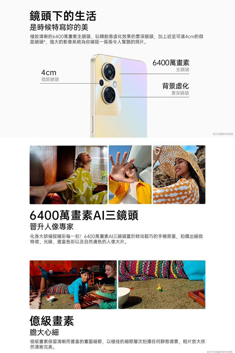 鏡頭下的生活是時候特寫妳的美極致清晰的6400萬畫素主鏡頭、玩轉創意化效果的景深鏡頭,加上近至可達4cm的微距鏡頭,強大的影像系統為你捕捉一張張令人驚艷的照片。4cm微距鏡頭6400萬畫素主鏡頭背景化景深鏡頭6400萬畫素AI三鏡頭晉升人像專家化身大師捕捉精彩每一刻!6400萬畫素AI三鏡頭置於時尚輕巧的手機背蓋,拍攝出細微特徵、光線、豐富色彩以及自然膚色的人像大片。級畫素膽大心細億級畫素保留清晰而豐富的畫面細節,以極佳的細節層次拍攝任何靜態場景,相片放大依然清晰完美。EC21088TP30Z8