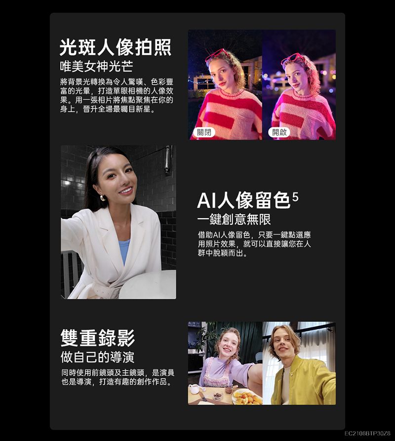 光斑人像拍照唯美女神光芒將背景光轉換為令人驚嘆色彩豐富的光量,打造單眼相機的人像效果。用一張相片將焦點聚焦在你的身上,晉升全場最新星。雙重錄影做自己的導演同時使用前鏡頭及主鏡頭,是演員也是導演,打造有趣的創作作品。關閉開啟人像留色5一鍵創意無限借助AI人像留色,只要一鍵點選應用照片效果,就可以直接讓您在人群中脫穎而出。EC2108BTP30Z8