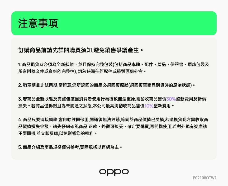 注意事項訂購商品前請先詳閱購買須知,避免銷售爭議產生。1. 商品退貨時必須為全新狀態並且保持完整包裝(包括商品本體、配件、贈品、保證書、原廠包裝及所有附隨文件或資料的完整性),切勿缺漏任何配件或損毀原廠外盒。2. 猶豫期並非試用期,請留意,您所退回的商品必須回復原狀(須回復至商品到貨時的原始狀態)。 若商品全新狀態及完整包裝因消費者使用行為導致無法復原,需酌收商品售價30%整新費用及折價損失。若商品僅拆封且為未開通之狀態,本公司最高將酌收商品售價10%整新費用。4. 商品只要連接網路,會自動註冊保固,開通後無法註銷,等同於商品價值已受損,若退換貨我方需收取商品價值損失金額。請先仔細確認商品正確、外觀可接受、確定要購買,再開機使用,若對外觀有疑慮請不要開機,並立即反應,以免影響您的權利。5. 商品介紹及商品規格僅供參考,實際規格以官網為主。oppoEC2108OTW1