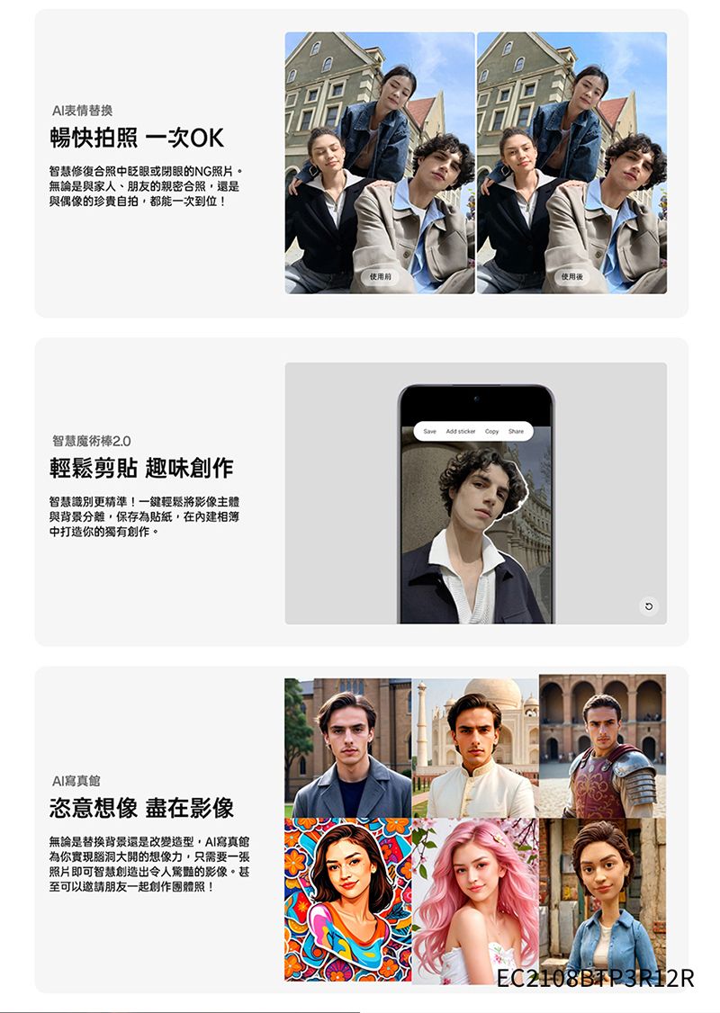 AI表情替換暢快拍照 一次OK智慧修復合照中眨眼或閉眼的NG照片。無論是與家人、朋友的親密合照還是與偶像的珍貴自拍,都能一次到位!智慧魔術棒2.0輕鬆剪貼 趣味創作智慧識別更精準!一鍵輕鬆將影像主體與背景分離,保存為貼紙,在內建相簿中打造你的獨有創作。AI寫真館恣意想像 盡在影像無論是替換背景還是改變造型,AI寫真館為你實現腦洞大開的想像力,只需要一張照片即可智慧創造出令人驚豔的影像。甚至可以邀請朋友一起創作團體照!!使用使用Save Add   EC2108BTP3R12R