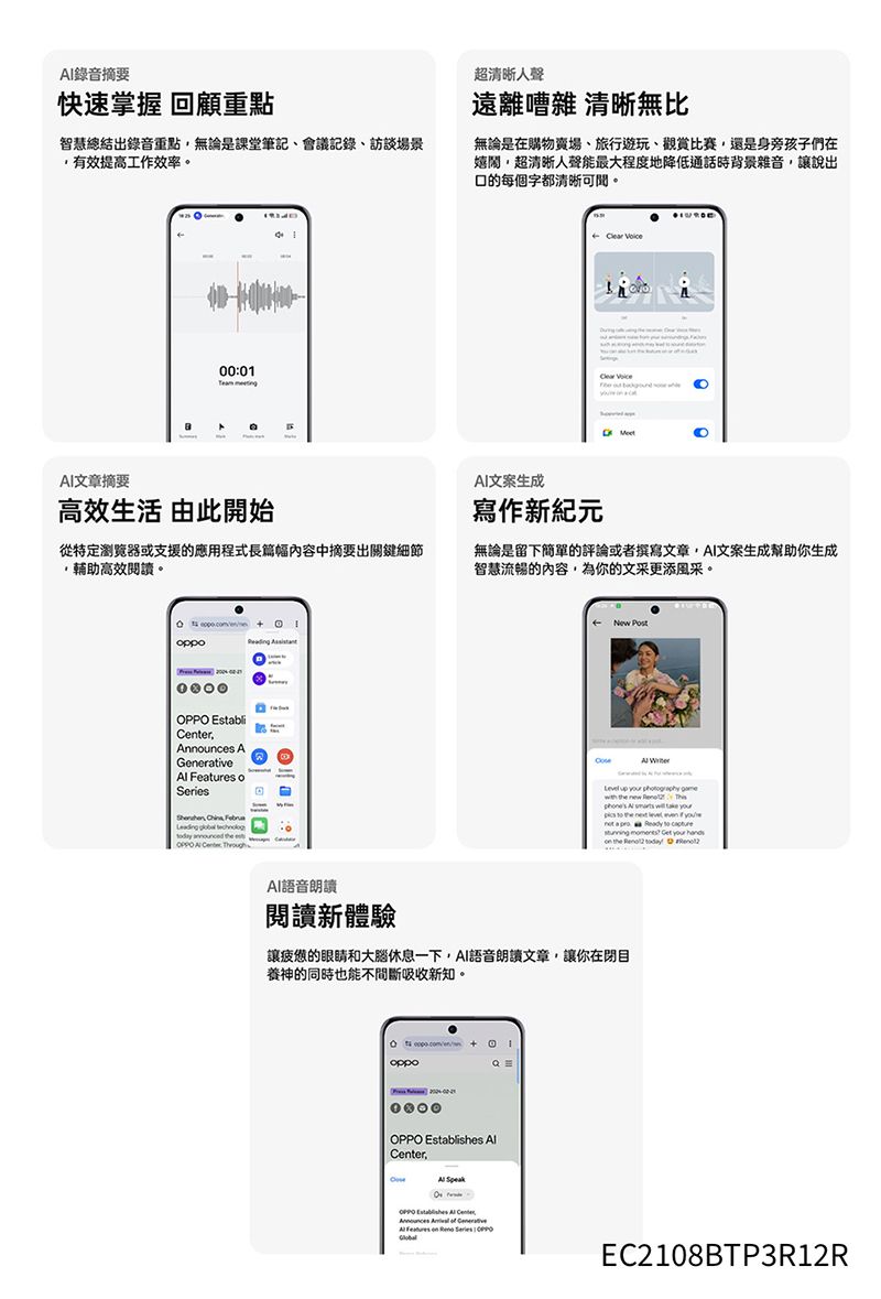 錄音摘要快速掌握 回顧重點智慧總結出錄音重點無論是課堂筆記會議記錄訪談場景有效提高工作效率。超清晰聲遠離嘈雜 清晰無比無論是在購物賣場、旅行遊玩、觀賞比賽還是身旁孩子們在嬉鬧超清晰人聲能最大程度地降低通話時背景雜音讓說出的每個字都清晰可。00:01   I文章摘要高效生活 由此開始從特定瀏覽器或支援的應用程式長篇幅內容中摘要出關鍵細節輔助高效閱讀。AI文案生成寫作新紀元無論是留下簡單的評論或者撰寫文章AI文案生成幫助你生成智慧流暢的內容為你的文采更添風采。oppo  EstbliAnnounces AGenerative Features oSeries,    OPPO    Now Post        A        ,   a Ready         AI語音朗讀閱讀新體驗讓疲憊的眼睛和大腦休息一下,AI語音朗讀文章,讓你在閉目養神的同時也能不間斷吸收新知。oppoOPPO  Center, OPPO Establishes  Center,EC2108BTP3R12R