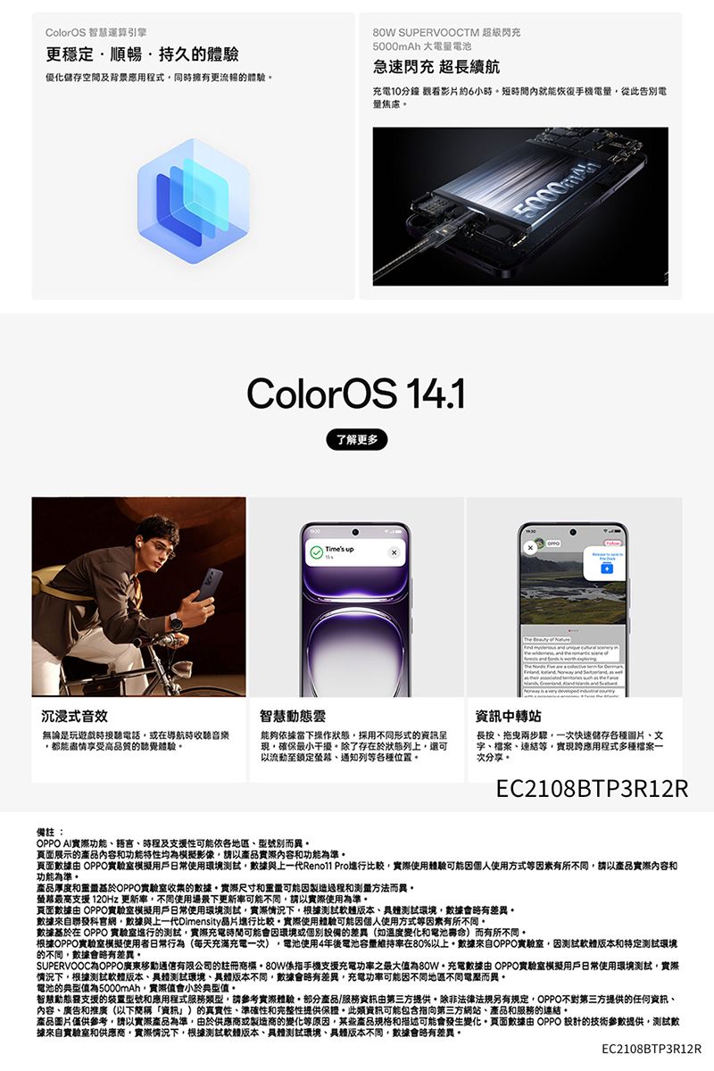 ColorOS 智慧運算引擎更穩定順暢持久的體驗優化儲存空間及背景應用程式同時擁有更流暢的體驗 SUPERVOOCTM 超級閃充5000mAh 大電量電池急速閃充 超長續航沉浸式音效充電10分鐘 觀看影片約6小時短時間內就能恢復電量從此告別電ColorOS 14.1了解更多智慧Times up5000mmThe      資訊中轉站無論是玩遊戲時接聽電話導航時收聽音樂都能盡情享受高品質的聽覺體驗能夠依據當下操作狀態採用不同形式的資訊現確保最小干擾除了存在於狀態列上還可以流動至鎖定通知列等種位置長按拖曳兩步驟一次快速儲存各種圖片文字、檔案、連結等,實現應用程式多種檔案一次分享EC2108BTP3R12R備註:OPPO AI實際功能、語言、時程及支援性可能依各地區、型號別而異展示的產品內容和功能特性均模擬影像,請以產品實際內容和功能為準。頁面 OPPO實驗室模擬用戶日常使用環境測試,數據與上一代 Pro進行比較,實際使用體驗可能因個人使用方式等因素有所不同,請以產品實際內容和功能為準。產品厚度和重量基於OPPO實驗室的數據。實際尺寸和重量可能因製造過程和测量方法而異。螢幕最高支援 120Hz 更新率,不同使用場景下更新率可能不同,請以實際使用為準。頁面數據由 OPPO實驗室模擬用戶日常使用環境測試,實際情況下,根據測試軟體、測試環境,數據會略有差異。數據來自聯發科官網,數據與上一代Dimensity晶片進行比較。實際使用體驗可能因個人使用方式等因素有所不同。數據於在 OPPO 實驗室進行的測試,實際充電時間可能會因環境或個別設備的差異(如溫度變化和電池)而有所不同。根據OPPO實驗室模擬使用者日常行為(每天充滿充電一次),電池使用4年後電池容量維持率在80%以上。數據來自OPPO實驗室,因測試軟體版本和環境的不同,數據會略有差異。SUPERVOOC為OPPO廣東通信有限公司的註冊商標80W係指手機支援充電功率之最大值為80W充電數據由 OPPO實驗室模擬用戶日常使用環境測試,實際情況下,根據測試軟體版本、測試環境、版本不同,數據會略有差異,充電功率可能因不同地區不同電壓而異。電池的典型值為5000mAh,實際值會小於典型值。智慧動態支援的装置型號和應用程式服務類型,請參考實際體驗。部分產品/服務資訊由第三方提供。除非法律法規另有規定,OPPO不對第三方提供的任何資訊、內容、廣告和推廣(以下簡稱「資訊」)的真實性、準確性和完整性提供保證。此類資訊可能包含指向第三方網站、產品和服務的連結。產品圖片僅供參考,請以實際產品為準,由於供應商或製造商的變化等原因,某些產品規格和描述可能會發生變化,頁面數據由 OPPO 設計的技術參數提供,測試數據來自實驗室和供應商,實際情況下,根據測試軟體版本、具體測試環境、具體版本不同,數據會略有差異。EC2108BTP3R12R