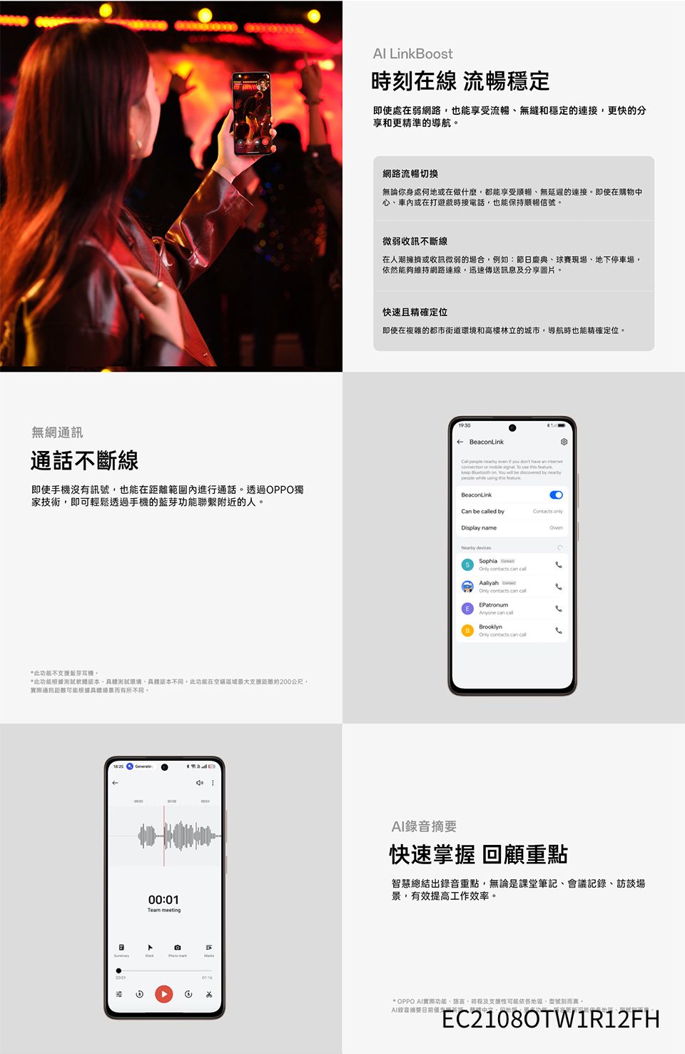 LinkBoost時刻在線 流暢穩定即使處在弱網路也能享受流暢無縫和穩定的連接更快的分享和更精準的導航網路流暢切換無論你身處何地或在做什麼都能享受順暢無延遲的連接即使在購物中心車內或在打遊戲時接電話,也能保持順暢信號微弱收訊不斷線在人潮擁擠或收訊微弱的場合,例如:節日慶典球賽現場地下停車場,然能夠維持網路連線,迅速傳送訊息及分享圖片。快速且精確定位即使在複雜的都市街道環境和高樓林立的城市,導航時也能精確定位。無網通訊通話不斷線即使手機沒有訊號,也能在距離範圍內進行通話。透過OPPO獨家技術,即可輕鬆透過手機的功能聯繫附近的人。←      you dont have an      use    on You  be  by people    BeaconLinkCan be ed byDisplay name     *此功能不藍芽。*此功能根據測試軟體版本、測試環境,具體版本不同,此功能在空區域最大支距離約200公尺。實際通訊距離可能根據具體而有所不同。182500:01 meetingAaliyah   EPatronum  BrooklynOnly  can call快速掌握 回顧重點智慧總結出錄音重點,無論是課堂筆記、會議記錄、訪談場景,有效提高工作效率。* OPPO AI實際功能、語言、時程及支援性可能依各、別而異。AI錄音摘要、。EC2108OTW1R12FH