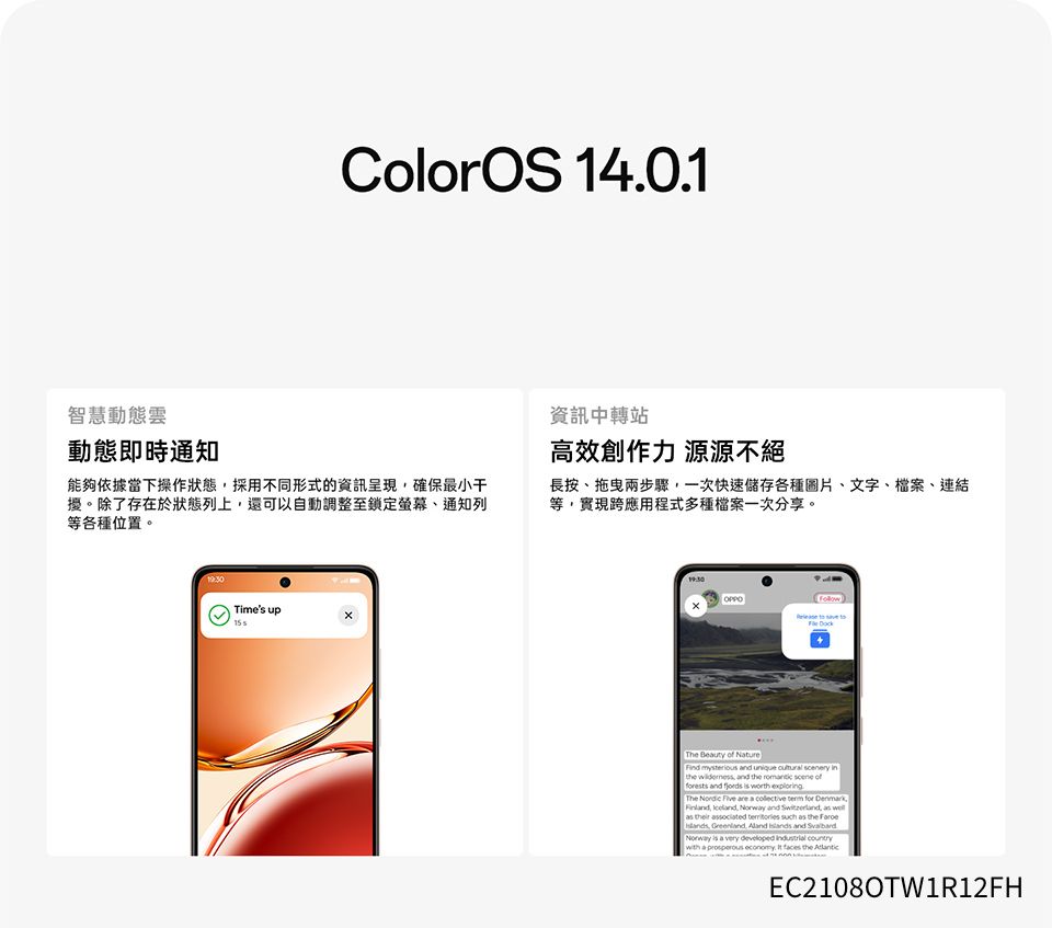 ColorOS 140.1智慧動態雲動態即時通知能夠依據當下操作狀態採用不同形式的資訊呈現確保最小干擾。除了存在於狀態列上還可以自動調整至鎖定螢幕、通知列等各種位置。資訊中轉站高效創作力 源源不絕長按、兩步驟一次快速儲存各種圖片、文字、檔案、連結等實現跨應用程式多種檔案一次分享。Times up The Beuty  Nature  and      and the  scene offorests and   worth The Nordic  are a collective  for ,, ,  and , as as their associated  such as the , , Aland  and Norway is a very   with a prosperous economy.  faces the EC2108OTW1R12FH