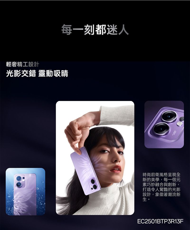 每一刻都迷人輕奢精工設計光影交錯 靈動吸睛時尚前衛風格呈現全新的美學每一個元素巧妙融合與創新,打造令人驚豔的光影設計,象徵著潮流新生。EC2501BTP3R13F