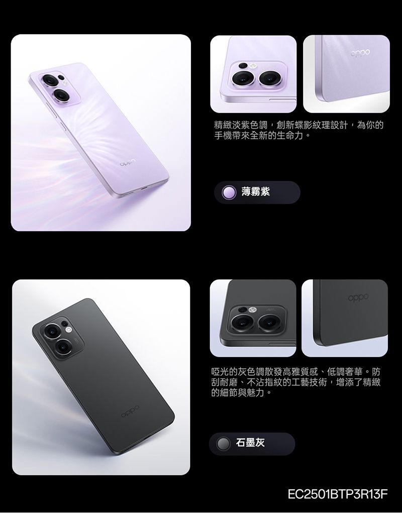 oppo精緻淡紫色調,創新蝶影紋理設計,為你的手機帶來全新的生命力。薄霧紫oppo啞光的灰色調散發高雅質感、低調奢華。防刮耐磨、不沾指紋的工藝技術,增添了精緻的細節與魅力。石墨灰EC2501BTP3R13F