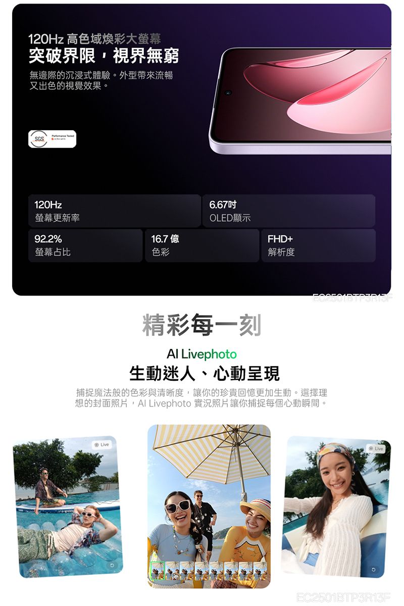 120Hz 高色域煥彩大螢幕突破界限視界無窮無邊際的沉浸式體驗外型帶來流暢又出色的視覺效果。SGS120Hz6.67螢幕更新率OLED顯示92.2%16.7億螢幕占比色彩FHD+解析度精彩每一刻 Livephoto生動迷人、心動呈現捕捉魔法般的色彩與清晰度,讓你的珍貴回憶更加生動。選擇理想的封面照片, Livephoto 實況照片讓你捕捉每個心動瞬間。Live。EC2501BTP3R13F