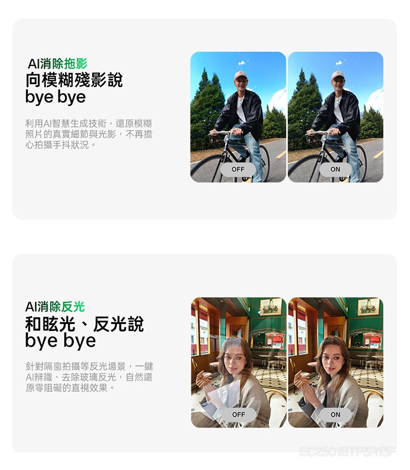 AI消除拖影向模糊殘影說bye bye利用AI智慧生成技術,還原模糊照片的真實細節與光影,不再擔心拍攝手抖狀況。AI消除反光和眩光、反光說bye bye針對隔窗拍攝等反光場景,一鍵AI辨識、去除玻璃反光,自然還原零阻礙的直視效果。OFFOFFONEC2501BTP3R13F
