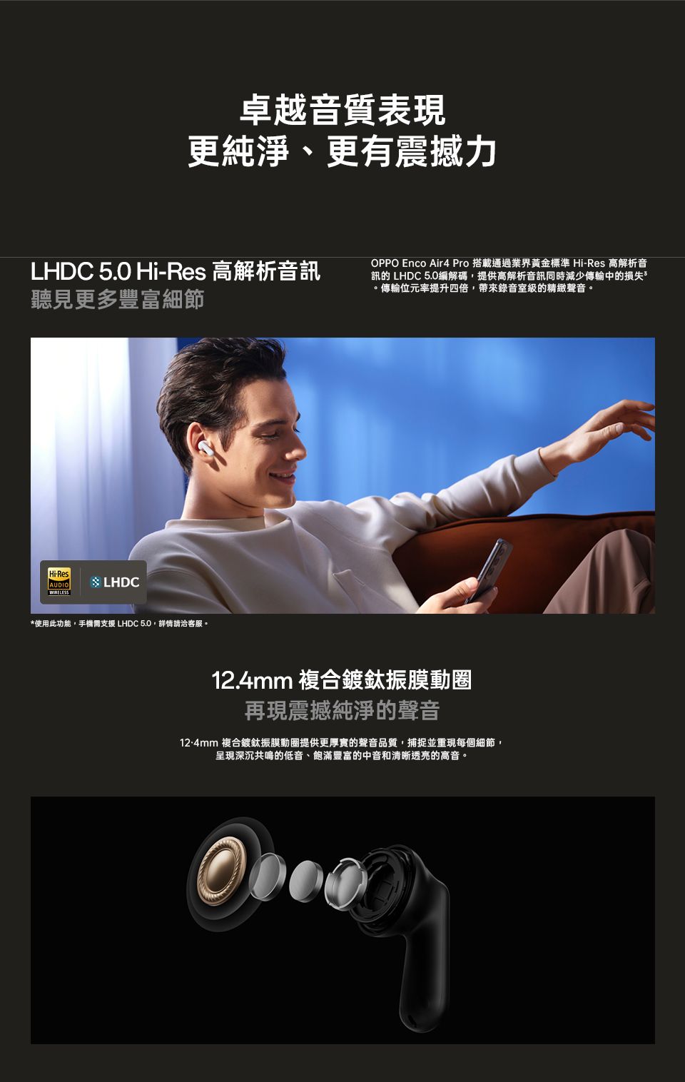 卓越音質表現更純淨、更有震撼力LHDC 5.0 Hi-Res 高解析音訊聽見更多豐富細節Hi-ResAUDIO LHDC*使用此功能手機需支援 LHDC 5.0,詳情請洽客服。OPPO Enco Air4 Pro 搭載通過業界黃金標準 Hi-Res 高解析音訊的 LHDC 5.0編解碼,提供高解析音訊同時減少傳輸中的損失。傳輸位元率提升四倍,帶來錄音室級的精緻聲音。12.4mm 複合鍍鈦振膜動圈再現震撼純淨的聲音12.4mm 複合鍍鈦振膜動圏提供更厚實的聲音品質,捕捉並重現每個細節,呈現深沉共鳴的低音、飽滿豐富的中音和清晰透亮的高音。