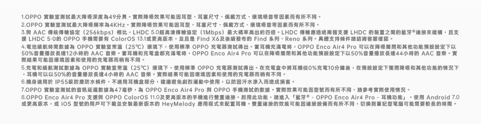 1. 實驗室測試最大降深度49。實際效果可能因耳型、耳塞尺寸、佩戴方式、環境等因素而有所不同。2.OPPO 實驗室測試最大頻率為4KHz。實際效果可能因耳型、耳塞尺寸、佩戴方式、環境音等因素而有所不同。 AAC 傳統傳輸協定 (256kbps)相比LHDC 超高清傳輸協定(1Mbps)最大碼率高出約四倍。LHDC 傳輸應透過兩個支 LHDC 裝置之間的藍牙連接來建構且支援 LHDC 5.0的 OPPO 手機需要有 ColorOS 13.1或更高版本且是 Find 後續發布的 Find 系列、Reno 系列。支持條件請諮詢客服確認。4.電池續航時間數據為 OPPO 實驗室常溫(25)環境下使用標準 OPPO 充電器測試得出。當耳機充滿電時OPPO Enco Air4 Pro 可以在降噪和其他功能設定下以50%音量播放長達12小時的 AAC 音樂。當耳機和充電都充滿電時OPPO Enco Air4 Pro 可以在降噪關閉和其他功能設定下以50%音量播放長達44小時的 AAC 音樂。實際結果可能因環境因素和使用的充電器而稍有不同。5.充電和續航測試數據為 OPPO 實驗室常溫(25)環境下使用標準OPPO充電器測試得出。在充電盒中將耳機從0%充電10後在預設設定下關閉降噪和其他功能的情況下,耳機可以以50%的音量播放長達4小時的 AAC 音樂。實際結果可能因環境因素和使用的充電器而稍有不同。6.機身適用於 IP55級防塵防水條件,不適用耳機盒部分,建議避免劇烈運動中使用,以防因汗水而造成損害。7.OPPO 實驗室測試的音訊延遲數據為47毫秒,為OPPO Enco Air4 Pro 與 OPPO 手機測試的數據。實際效果可能因型號而有所不同,請參考實際使用情況。8.OPPO Enco Air4 Pro 支援與 OPPO ColorOS 11.0及更高版本的手機進行雙重連接。此功能,請進入「藍牙- OPPO Enco Air4 Pro-耳機功能。使用 Android 7.0或更高版本,或iOS 型號的用戶可下載並安裝最新版本的 HeyMelody 應用程式來配置耳機。雙重連接的效能可能因連接設備而有所不同,切換到筆記型電腦可能需要較長的時間。