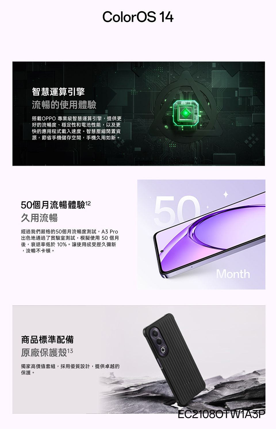 ColorOS 14智慧運算引擎流暢的使用體驗搭載OPPO 專業級智慧運算引擎提供更好的流暢度、穩定性和電池性能,以及更快的應用程式載入速度。智慧壓縮閒置資源,節省手機儲存空間,手機久用如新。50個月流暢體驗久用流暢經過我們嚴格的50個月流暢度測試, Pro出色地通過了實驗室測試,模擬使用50個月後,衰退率低於10%。讓使用感受歷久彌新,流暢不卡頓。50商品標準配備原廠保護殼 13獨家高價值套組,採用優質設計,提供卓越的保護。MonthEC21080TW1A3P