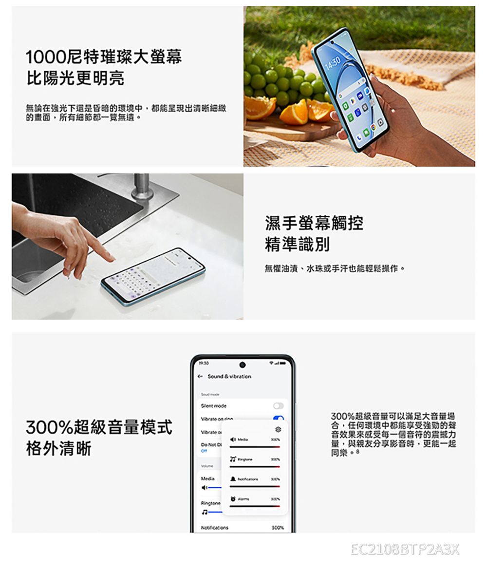 000尼特璀璨大螢幕比陽光更明亮無論在下還是昏暗的環境中都能呈現出清晰細緻的畫面所有細節都一覽無遺 Sund & vibration mode濕手螢幕觸控精準識別無懼油漬、水珠或手汗也能輕鬆操作。 on 超級音模式 o格外清晰 Not 300Media300Ringtone1300%300%300%超級音量可以滿足大音量場任何環境中都能享受的聲音效果感受每一個音符的震撼力量,與親友分享,更能一起同樂。 EC2108BTP2A3X