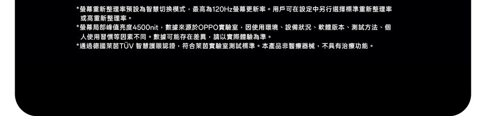 *重新整理率預設為智慧切換模式,最高為120Hz螢幕更新率。用戶可在設定中另行選擇標準重新整理率或高重新整理率。*螢幕局部峰值亮度4500nit,數據來源於OPPO實驗室,因使用環境、設備狀況、軟體版本、測試方法、個使用習慣等因素不同。數據可能存在差異,請以實際體驗為準。*通過德國萊茵TUV 智慧護眼認證,符合萊茵實驗室測試標準。本產品非醫療器械,不具有治療功能。