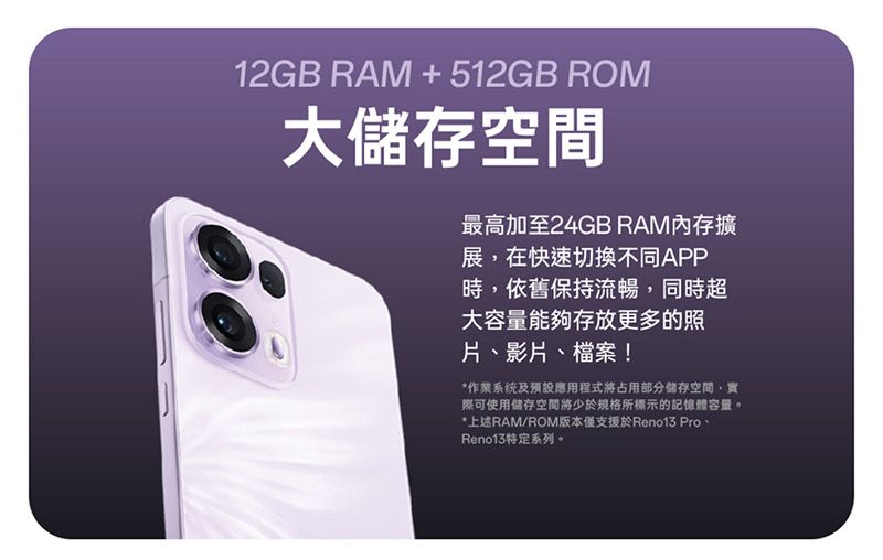 12GB RAM +512GB ROM大儲存空間最高加至24GB RAM內存擴展,在快速切換不同APP時,依舊保持流暢,同時超大容量能夠存放更多的照片、影片、檔案!*作業系统及預設應用程式將占用部分儲存空間,實際可使用儲存空間將少於規格所標示的記憶體容量。*上述RAM/ROM版本僅支援於Reno13 Pro、Reno13特定系列。