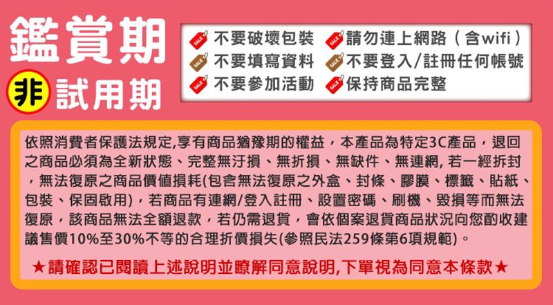 鑑賞期 試用期SALESALESALE不要破壞包裝不要填寫資料不要參加活動SALESALESALE請勿連上網路含wifi)不要登入/註冊任何帳號(保持商品完整依照消費者保護法規定享有商品猶豫期的權益本產品為特定3C產品,退回之商品必須為全新狀態完整無、無折損、無缺件、無連網,若一經拆封,無法復原之商品價值損耗(包含無法復原之外盒、封條、膠膜、標籤、貼紙、包裝、保固啟用),若商品有連網/登入註冊、設置密碼、刷機、毀損等而無法復原,該商品無法全額退款,若仍需退貨,會依個案退貨商品狀況向您酌收建議售價10%至30%不等的合理折價損失(參照民法259條第6項規範)。請確認已閱讀上述說明並瞭解同意說明,下單視為同意本條款★