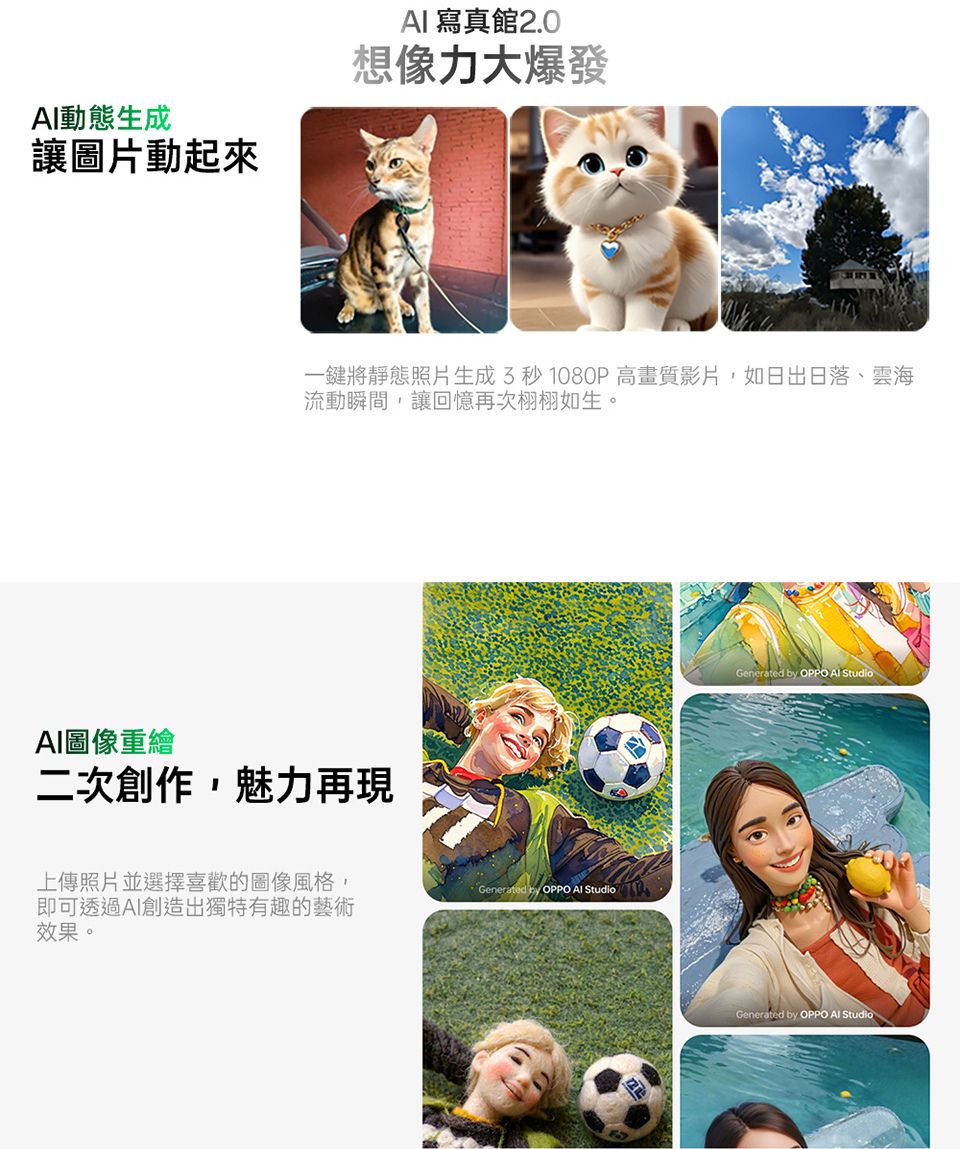 動態生成讓圖片動起來 寫真館 2.0想像力大爆發一鍵將靜態照片生成3秒1080P高畫質影片,如日出日落、雲海流動瞬間,讓回憶再次栩栩如生。AI圖像重繪二次創作,魅力再現上傳照片並選擇喜歡的圖像風格,即可透過AI創造出獨特有趣的藝術效果。Generated  OPPO AI StudioGenerated by OPPO  StudioGenerated by OPPO AI Studio