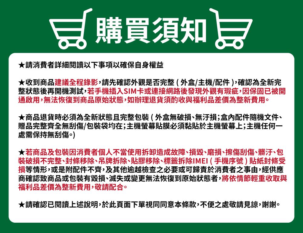加購買須知 ★請消費者詳細閱讀以下事項以確保自身權益★收到商品建議全程錄影,請先確認外觀是否完整(外盒/主機/配件),確認為全新完整狀態後再開機測試,若手機插入SIM卡或連接網路後發現外觀有瑕疵,因保固已被開通啟用,無法恢復到商品原始狀態,如辦理退貨須酌收與福利品差價為整新費用。★商品退貨時必須為全新狀態且完整包裝(外盒無破損無汙損;盒內配件隨機文件、贈品完整齊全無刮傷/包裝袋均在;主機貼膜必須黏貼於主機螢幕上;主機任何一處需保持無刮傷。)★若商品及包裝因消費者個人不當使用拆卸造成故障、損毀、磨損、擦傷刮傷、髒汙、包裝破損不完整、封條移除、吊牌拆除、貼膠移除、標籤拆除IMEI (手機序號貼紙封條受損等情形,或是附配件不齊,及其他逾越檢查之必要或可歸責於消費者之事由,經供應商確認商品或包裝有毀損、滅失或變更無法恢復到原始狀態者,將依情節輕重收取與福利品差價為整新費用,敬請配合。★請確認已閱讀上述說明,於此頁面下單視同同意本條款,不便之處敬請見諒,謝謝。