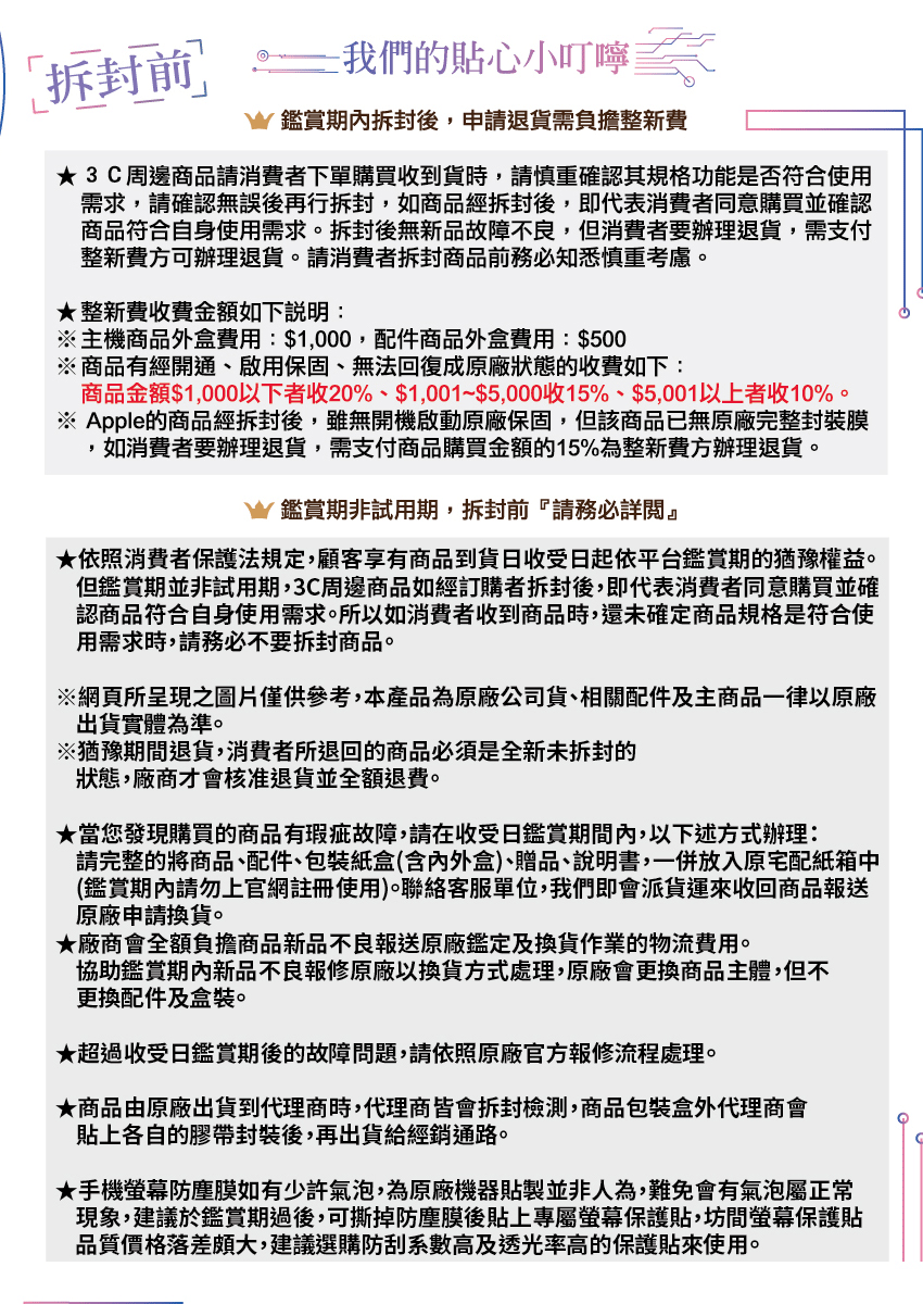 我們的貼心小叮嚀鑑賞拆封後,申請退貨需負擔整新費3C周邊商品請消費者下單購買收到貨時,請慎重確認其規格功能是否符合使用需求,請確認無誤後再行拆封,如商品經拆封後,即代表消費者同意購買並確認商品符合自身使用需求。拆封後無新品故障不良,但消費者要辦理退貨,需支付整新費可辦理退貨。請消費者拆封商品前務必知悉慎重考慮。★整新費收費金額如下說明:※主機商品外盒費用:$1,000,配件商品外盒費用:$500※商品有經開通、啟用保固、無法回復成原廠狀態的收費如下:商品金額$1,000以下者收20%、$1,001~$5,000收15%、$5,001以上者收10%。※ Apple的商品經拆封後,雖無開機啟動原廠保固,但該商品已無原廠完整封裝膜,如消費者要辦理退貨,需支付商品購買金額的15%為整新費方辦理退貨。鑑賞期非試用期,拆封前請務必詳閱』★依照消費者保護法規定,顧客享有商品到貨收受日起依平台鑑賞期的猶豫權益。但鑑賞期並非試用期,3C周邊商品如經訂購者拆封後,即代表消費者同意購買並確認商品符合自身使用需求。所以如消費者收到商品時,還未確定商品規格是符合使用需求時,請務必不要拆封商品。※網頁所呈現之圖片僅供參考,本產品為原廠公司貨、相關配件及主商品一律以原廠出貨實體為準。※猶豫期間退貨,消費者所退回的商品必須是全新的狀態,廠商才會核准退貨並全額退費。★當您發現購買的商品有瑕疵故障,請在收受日鑑賞期間內,以下述方式辦理:請完整的將商品、配件、包裝紙盒(含內外盒)、贈品、說明書,一併放入原宅配紙箱中(鑑賞期內請勿上官網註冊使用)。聯絡客服單位,我們即會派貨運來收回商品報送原廠申請換貨。★廠商會全額負擔商品新品不良報送原廠鑑定及換貨作業的物流費用。協助鑑賞期內新品不良報修原廠以換貨方式處理,原廠會更換商品主體,但不更換配件及盒裝。★超過收受日鑑賞期後的故障問題,請依照原廠官方報修流程處理。★商品由原廠出貨到代理商時,代理商皆會拆封檢測,商品包裝盒外代理商會貼上各自的膠帶封裝後,再出貨給經銷通路。★手機螢幕防塵膜如有少許氣泡,為原廠機器貼製並非人為,難免會有氣泡屬正常現象,建議於鑑賞期過後,可撕掉防塵膜後貼上專屬螢幕保護貼,坊間螢幕保護貼品質價格落差頗大,建議選購防刮系數高及透光率高的保護貼來使用。