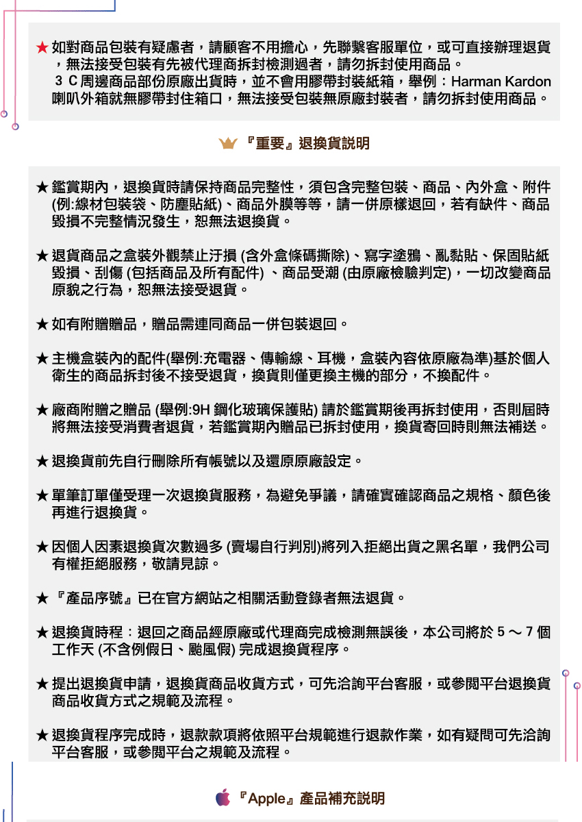 如對商品包裝有疑慮者,請顧客不用擔心,先聯繫客服單位,或可直接辦理退貨無法接受包裝有先被代理商拆封檢測過者,請勿拆封使用商品。3C周邊商品部份原廠出貨時,並不會用膠帶封裝紙箱,舉例:Harman Kardon喇叭外箱就無膠帶封住箱口,無法接受包裝無原廠封裝者,請勿拆封使用商品。『重要』退換貨說明鑑賞期內,退換貨時請保持商品完整性,須包含完整包裝、商品、内外盒、附件(例:線材包裝袋、防塵貼紙、商品外膜等等,請一併原樣退回,若有缺件、商品毀損不完整情況發生,無法退換貨。退貨商品之盒裝外觀禁止汙損(含外盒條碼撕除)、寫字塗鴉、亂黏貼、保固貼紙毀損、刮傷 (包括商品及所有配件)、商品受潮(由原廠檢驗判定),一切改變商品原貌之行為,恕無法接受退貨。如有附贈贈品,贈品需連同商品一併包裝退回。★主機盒裝內的配件(舉例:充電器、傳輸線、耳機,盒裝內容依原廠為準)基於個人衛生的商品拆封後不接受退貨,換貨則僅更換主機的部分,不換配件。★廠商附贈之贈品(舉例:9H 鋼化玻璃保護貼)請於鑑賞期後再拆封使用,否則屆時將無法接受消費者退貨,若鑑賞期內贈品已拆封使用,換貨寄回時則無法補送。★退換貨前先自行刪除所有帳號以及還原原廠設定。★單筆訂單僅受理一次退換貨服務,為避免爭議,請確實確認商品之規格、顏色後再進行退換貨。★因個人因素退換貨次數過多(賣場自行判別)將列入拒絕出貨之黑名單,我們公司有權拒絕服務,敬請見諒。★『產品序號』已在官方網站之相關活動登錄者無法退貨。★退換貨時程:退回之商品經原廠或代理商完成檢測無誤後,本公司將於5~7個工作天(不含例假日、颱風假)完成退換貨程序。★提出退換貨申請,退換貨商品收貨方式,可先洽詢平台客服,或平台退換貨商品收貨方式之規範及流程。★退換貨程序完成時,退款款項將依照平台規範進行退款作業,如有疑問可先洽詢平台客服,或平台之規範及流程。『Apple』產品補充說明