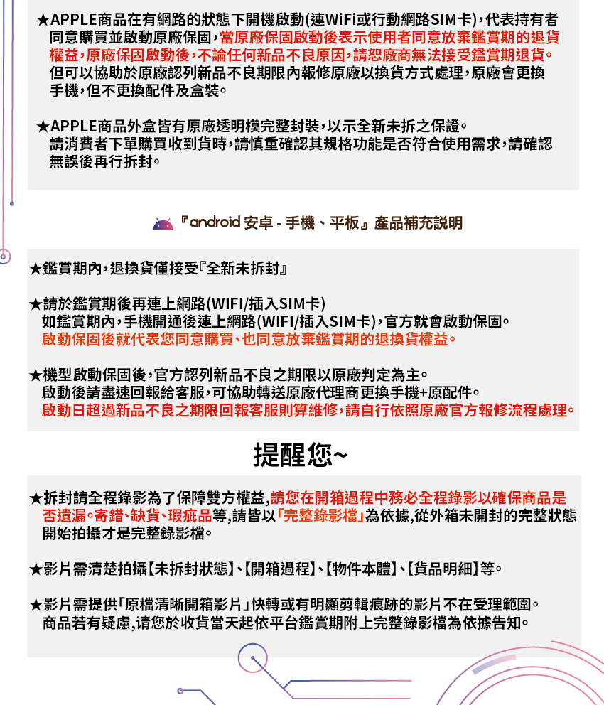★APPLE商品在有網路的狀態下開機啟動(WiFi或行動網路SIM卡),代表持有者同意購買並啟動原廠保固,當原廠保固啟動後表示使用者同意放棄鑑賞期的退貨權益,原廠保固啟動後,不論任何新品不良原因,請恕廠商無法接受鑑賞期退貨。但可以協助於原廠認列新品不良期限內報修原廠以換貨方式處理,原廠會更換手機,但不更換配件及盒裝。★APPLE商品外盒皆有原廠透明模完整封裝,以示全新未拆之保證。請消費者下單購買收到貨時,請慎重確認其規格功能是否符合使用需求,請確認無誤後再行拆封。 android 安卓 - 手機平板產品補充說明★鑑賞期內,退換貨僅接受『全新未拆封』★請於鑑賞期後再連上網路(WIFI/插入SIM卡)如鑑賞期內,手機開通後連上網路(WIFI/插入SIM卡),官方就會啟動保固。啟動保固後就代表您同意購買也同意放棄鑑賞期的退換貨權益。★機型啟動保固後,官方認列新品不良之期限以原廠判定為主。啟動後請盡速回報給客服,可協助轉送原廠代理商更換手機+原配件。啟動日超過新品不良之期限回報客服則算維修,請自行依照原廠官方報修流程處理。提醒您~★拆封請全程錄影為了保障雙方權益,請您在開箱過程中務必全程錄影以確保商品是否遺漏寄錯、缺貨、瑕疵品等,請皆以完整錄影』為依據,從外箱未開封的完整狀態開始拍攝才是完整錄影。★影片需清楚拍攝未拆封狀態、開箱過程】、【物件本體】、【貨品明細】等。★影片需提供「原檔清晰開箱影片快轉或有明顯剪輯痕跡的影片不在受理範圍。商品若有疑慮,请您於收貨當天起依平台鑑賞期附上完整錄影檔為依據告知。