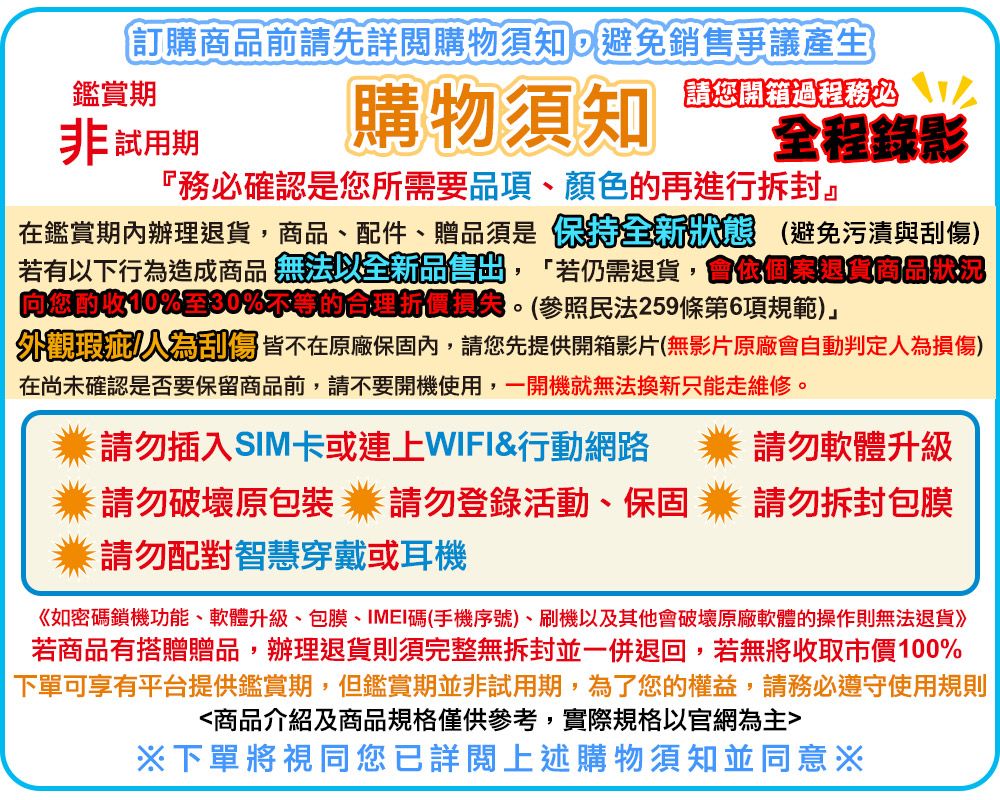 訂購前請先詳閱購物須知避免銷售爭議產生請您開箱過程務必 全程錄影鑑賞期非試用期購物須知『務必確認是您所需要品項、顏色的再進行拆封』在鑑賞期內辦理,商品、配件、贈品須是保持全新 避免污漬與刮傷)若有以下行為造成商品 無法以全新品問,「若仍需退貨,會退貨商品向您10%30%不等的合理。(參照民法259條第6項規範)」外觀瑕疵刮傷皆不在原廠保固內,請您先提供開箱影片(無影片原廠會自動判定人為損傷)在尚未確認是否要保留商品前,請不要開機使用,一開機就無法換新只能走維修。請勿插入SIM卡或連上WIFI&行動網路 請勿軟體升級請勿破壞原包裝請勿登錄活動、保固業請勿拆封包膜請勿配對智慧穿戴或耳機《如密碼鎖機功能、軟體升級、包膜、IMEI碼(手機序號)、刷機以及其他會破壞原廠軟體的操作則無法退貨》若商品有搭贈贈品,辦理退貨則須完整無拆封並一併退回,若無將收取市價100%下單可享有平台提供鑑賞期,但鑑賞期並非試用期,為了您的權益,請務必遵守使用規則商品介紹及商品規格僅供參考,實際規格以官網為主※下單將視同您已詳閱上述購物須知並同意※