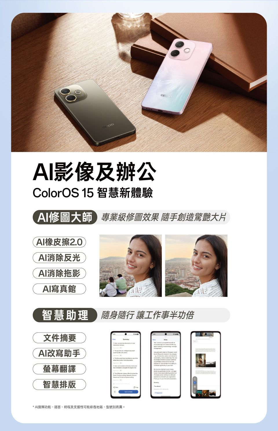 影像及辦公ColorOS 15 智慧新體驗AI修圖大師專業級修圖效果 隨手創造驚艷大片AI橡皮擦2.0AI消除反光AI消除拖影AI寫真館智慧助理隨身隨行 讓工作事半功倍文件摘要AI改寫助手螢幕翻譯智慧排版* AI實際功能、語言、時程及支援性可能依各地區、型號別而異。