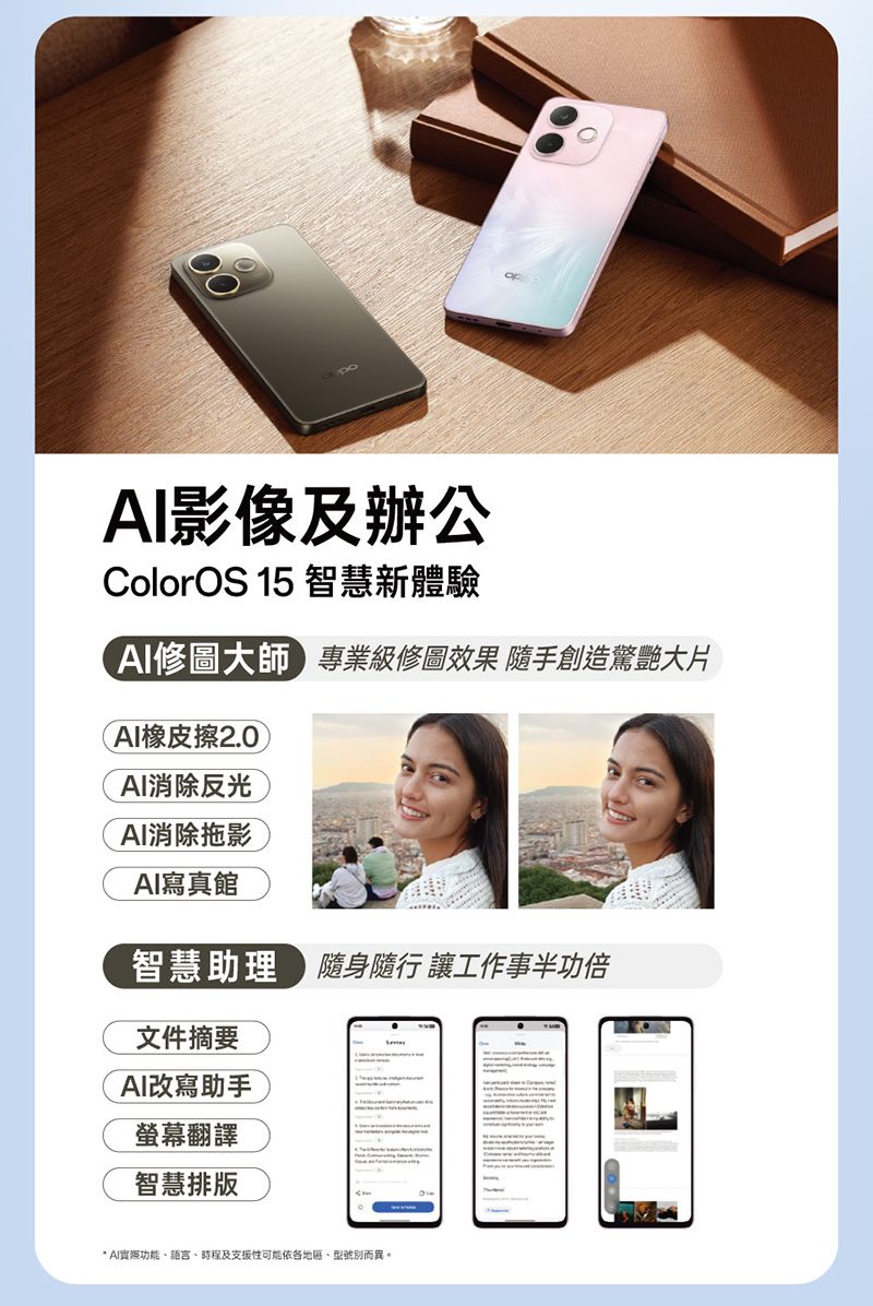 影像及辦公ColorOS 15 智慧新體驗修圖大師專業級修圖效果 隨手創造驚艷大片AI橡皮擦2.0AI消除反光AI消除拖影AI寫真館智慧助理 隨身隨行 工作事半功倍文件摘要AI改寫助手螢幕翻譯智慧排版* AI功能語言、時程及支援性可能依、型號別而異。