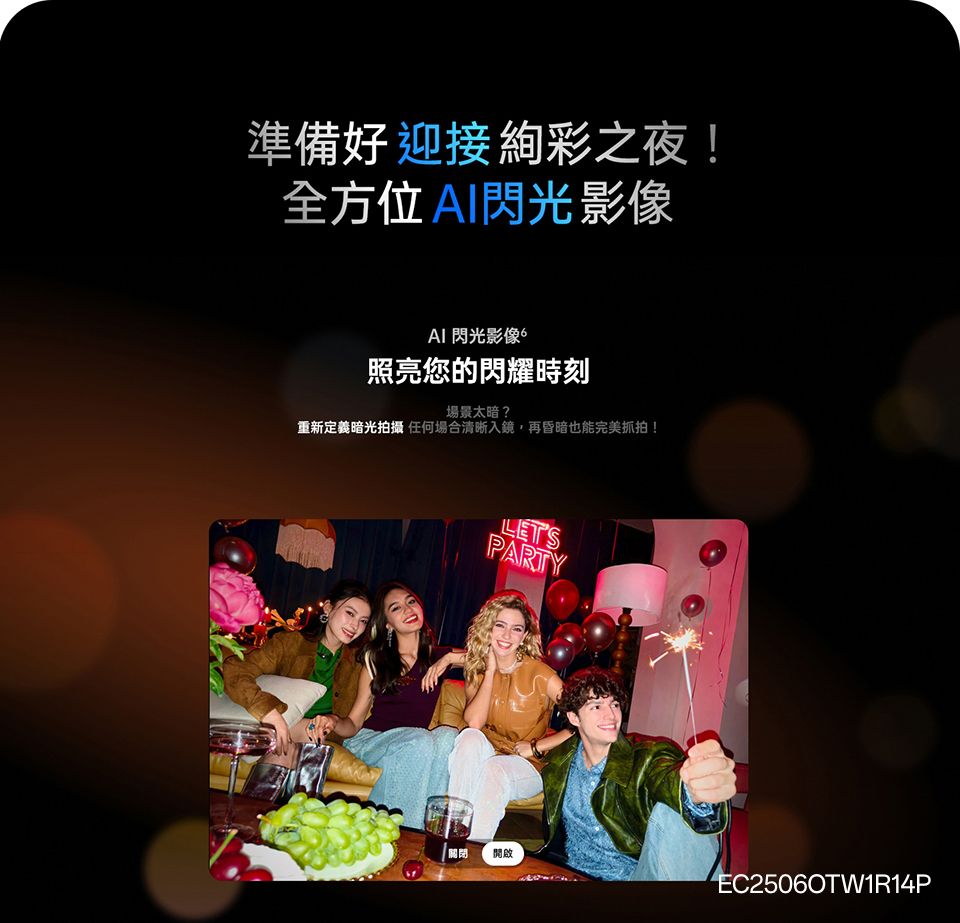 準備好迎接絢彩之夜!全方位閃光影像 閃光影像照亮您的閃耀時刻場景太暗?重新定義暗光拍攝 任何場合清晰入鏡,再昏暗也能完美抓拍!LETSPARTY關閉開啟EC25060TW1R14P