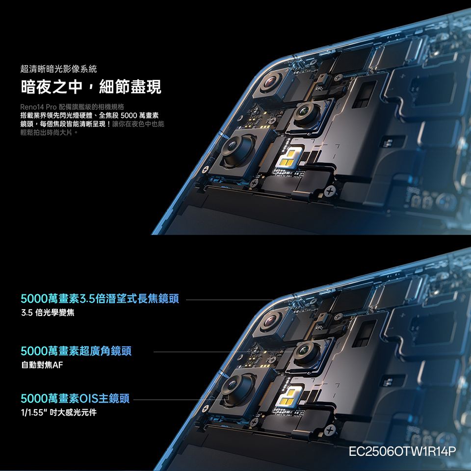 超清晰暗光影像系統暗夜之中,細節盡現Reno14 Pro 配備旗艦級的相機規格搭載業界領先閃光燈硬體、全焦段 5000 萬畫素鏡頭,每個焦段皆能清晰呈現!讓你在夜色中也能輕鬆拍出時尚大片。75000萬畫素3.5倍潛望式長焦鏡頭3.5倍光學變焦5000萬畫素超廣角鏡頭自動對焦AF5000萬畫素OIS主鏡頭1/1.55大感光元件++7EC25060TW1R14P