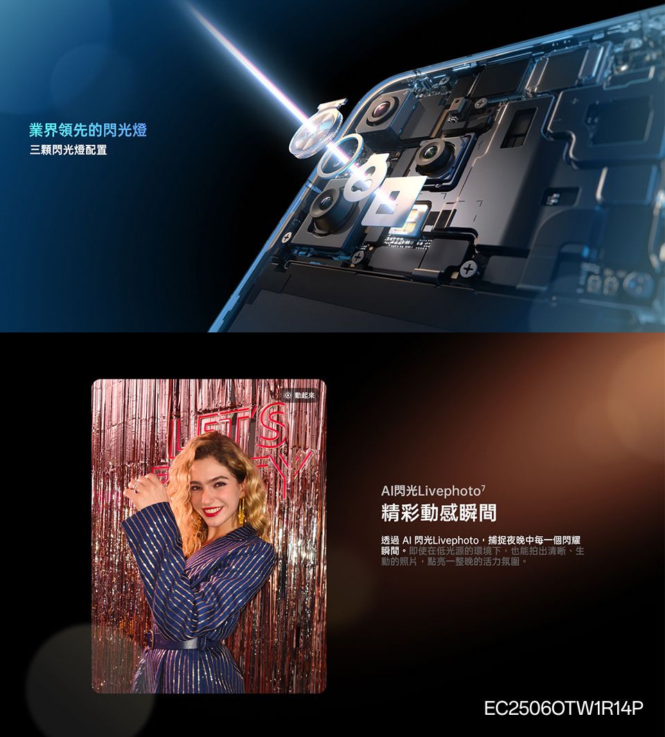 業界領先的閃光燈三顆閃光燈配置起來Al閃光Livephoto精彩動感瞬間透過  閃光Livephoto捕捉夜晚中每一個閃耀瞬間。即使在低光源的環境下也能拍出清晰、生動的照片,點亮一整晚的活力氛圍。EC25060TW1R14P