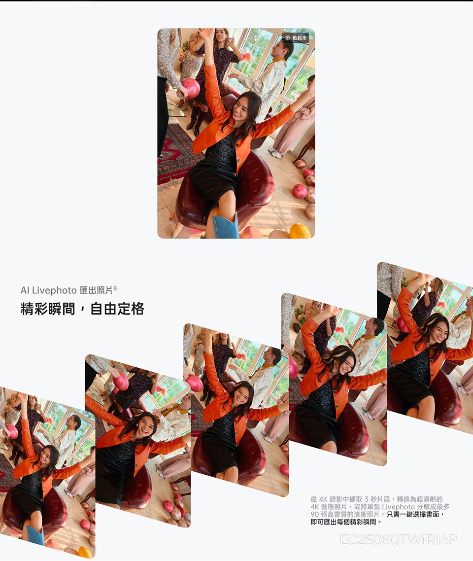 Livephoto 匯出照片精彩瞬間,自由定格起來從4K 錄影中擷取3秒片段,轉換為超清晰的4K 動態照片,或將單張 Livephoto 分解成最多90張高畫質的清晰照片。只需一鍵選擇畫面,即可匯出每個精彩瞬間。EC25060TW1R14P