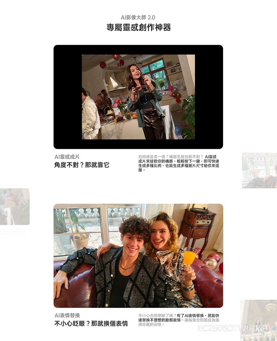 影像大師2.0專屬靈感創作神器AI靈感成片角度不對?那就靠它拍照總是一邊?構圖怎麼拍都不對?AI靈感成片來拯救你的構圖輕輕按下一鍵,即可快速生成多種比例,也能生成多種圖片尺寸給你來選擇。AI表情替換不小心眨眼?那就換個表情不小心合照閉眼了嗎?有了AI表情替換,就能快速替換不理想的臉部表情讓每張合照都成為值得珍藏的回憶。