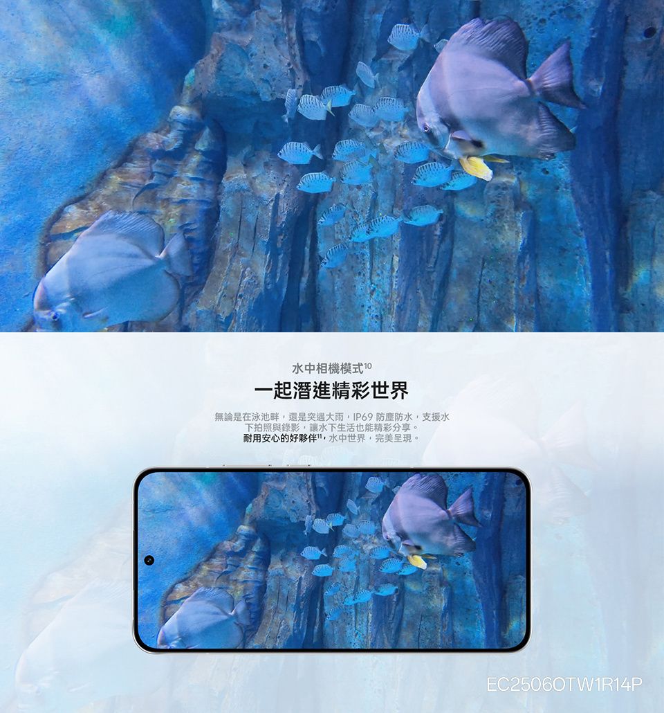 水中相機模式 一起潛進精彩世界無論是在泳池畔還是突遇大雨,IP69 防塵防水,支援水下拍照與錄影,讓水下生活也能精彩分享。耐用安心的好夥伴,水中世界,完美呈現。EC25060TW1R14P