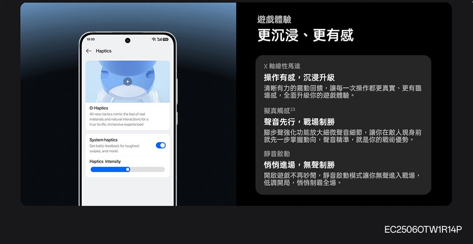 Haptics遊戲體驗更、更有感OHapticsnew   the     natural   a-  System hapticsGet  feedback for toughest and Haptics IntensityX軸線性馬達操作有感沉浸升級清晰有力的震動回饋,讓每一次操作都更真實、更有臨場感,全面升級你的遊戲體驗。擬真觸感聲音先行,戰場制勝腳步聲強化功能放大細微聲音細節,讓你在敵人現身前就先一步掌握動向,聲音精準,就是你的戰術優勢。靜音啟動悄悄進場,無聲制勝開啟遊戲不再吵鬧,靜音啟動模式讓你無聲進入戰場,低調開局,悄悄制霸全場。EC25060TW1R14P