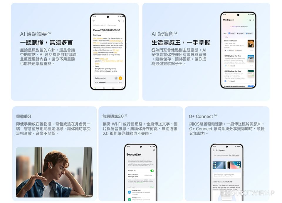 通話摘要 24一聽就懂無須多言無論是派對後的八卦還是會議中的重點,通話摘要自動擷取並整理通話內容,讓你不用重聽也能快速掌握重點。靈動藍牙即使手機放在置物櫃、背包或遠在月台另一端,智慧藍牙也能穩定連線,讓你隨時享受流暢音效,音樂不間斷。Eson 20/06/20 9:30   記憶倉24生活靈感王,一手掌握 1   a    the 從熱門聚會地點到主題靈感,記憶倉幫你整理所有靈感與資訊隨時儲存、隨時回顧,讓你成為最強靈感點子王。          無網通訊 2.0 25無需 W-Fi或行動網路,也能傳送文字、圖片與語音訊息。無論你身在何處,無網通訊2.0都能讓你離線也不失聯。O+  與IOS裝置輕鬆連接,一鍵傳送照片與影片。O+ Connect 讓跨系統分享變得即時、順暢又無壓力。BeaconLink i Connect