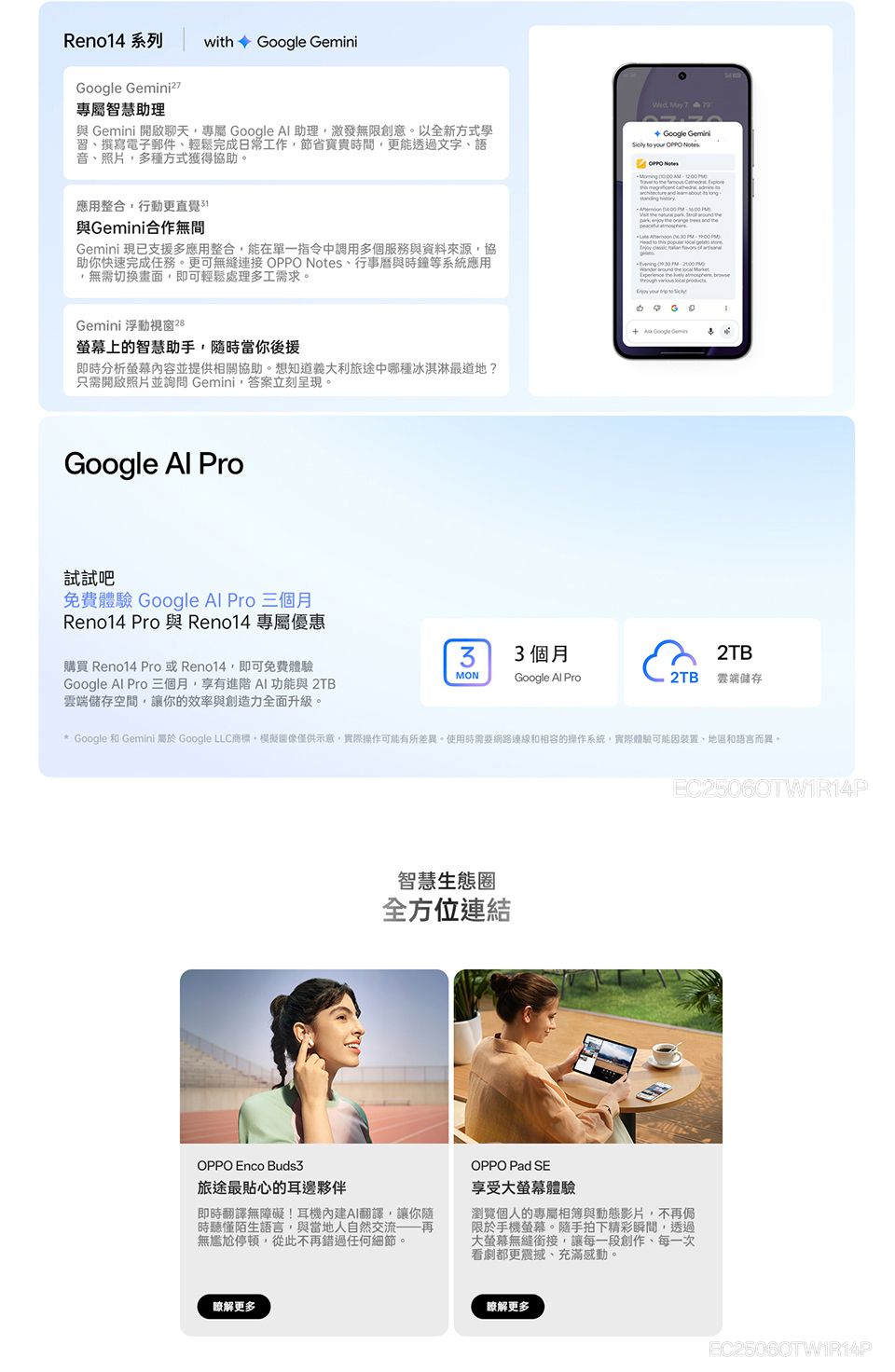 Reno14 系列 with GeminiGoogle 專屬智慧助理 Gemini 開啟聊天專屬 Google  助理激發無限創意以全新方式學習撰寫電子郵件輕鬆完成日常工作節省寶貴時間更能透過文字、語音、照片,多種方式獲得協助。 May  Google Gemini  your     to   應用整合,行動更直覺與Gemini合作無間Gemini 現已支援多應用整合,能在單一指令中調用多個服務與資料來源,協助你快速完成任務。更可無縫 OPPO Notes、行事曆與時鐘等系統應用,無需切換畫面,即可輕鬆處理多工需求。Gemini 浮動視窗28上的智慧助手,隨時當你後援即時分析螢幕並提供相關協助。想知道義大利旅途中哪種冰淇淋最道地?只需開啟照片並詢問 Gemini,答案立刻呈現。               +  Google Google  Pro試試吧免費體驗 Google Al Pro 三個月Reno14 Pro與 Reno14 專屬優惠33個月2TB購買 Reno14 Pro或Reno14,即可免費體驗MONGoogle Al Pro 三個月,享有進階 功能與 2TB雲端儲存空間,讓你的效率與創造力全面升級。Google Al Pro2TB 雲端儲存* Google 和 Gemini 屬於 Google LLC商標,模擬僅供示意,實際操作可能有所差異。使用時需要網路連線和相容的操作系統,實際體驗可能因裝置、地區和語言而異。智慧生態圈全方位連結EC25060TW1R14POPPO  Buds3旅途最貼心的耳邊夥伴即時翻譯無障礙!耳機內建AI翻譯,讓你隨時聽懂陌生語言,與當地人自然交流——再無尷尬停頓,從此不再錯過任何細節。OPPO Pad SE享受大螢幕體驗瀏覽個人的專屬相簿與動態影片,不再侷限於手機螢幕。隨手拍下精彩瞬間,透過大螢幕無縫銜接,讓每一段創作、每一次看劇都更震撼、充滿感動。瞭解更多瞭解更多