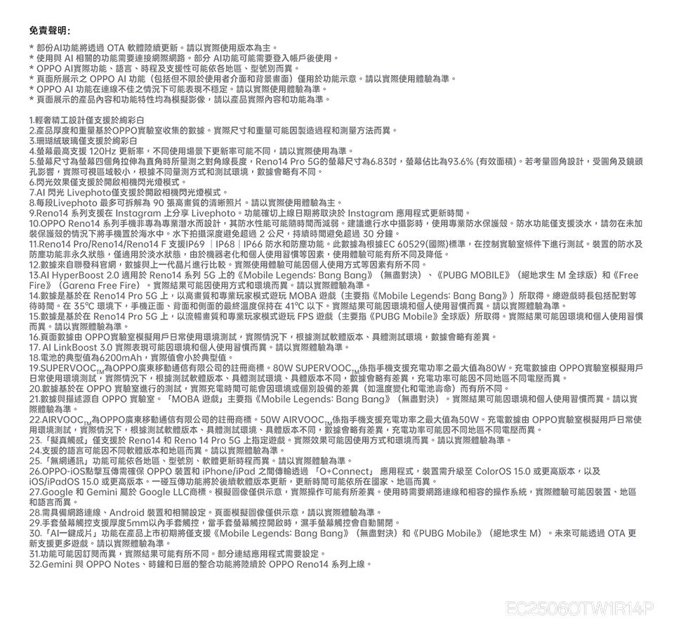 免責聲明:*部份功能將透過OTA 軟體陸續更新。請以使用版本主。* 使用與 AI 相關的功能需要連接網際網路。部分AI功能可能需要登入帳戶後使用。* OPPO AI實際功能語言、時程及支援性可能依各地區、型號別而異。* 頁面所展示之 OPPO AI 功能包括但不限使用者介面和背景畫面)僅用於功能示意。請以實際使用體驗為準。* OPPO AI 功能在連線不佳之情況下可能表現不穩定。請以實際使用體驗為準。* 頁面展示的產品內容和功能特性均為模擬影像請以產品實際內容和功能為準。1輕奢精工設計僅支援於彩2.產品厚度和重量基於OPPO實驗室收集的數據。實際尺寸和重量可能製造過程和测量方法而異。珊瑚絨玻璃僅支援於彩白4.最高支援 120Hz 更新率不同使用場景下更新率可能不同請以實際使用為準。5.螢幕尺寸為螢幕四個角拉伸為直角時所量之對角線長度Reno14 Pro 5G的螢幕尺寸為6.83螢幕佔比為93.6%(有效面積)。若考量圖角設計受圓角及鏡頭孔影響,實際可視區域較小,根據不同量測方式和測試環境,數據會略有不同。6.閃光效果僅支援於開啟相機閃光燈模式。7.AI 閃光 Livephoto僅支援於開啟相機閃光燈模式。8.每段Livephoto 最多可拆解為 90 張高畫質的清晰照片。請以實際使用體驗為主。9.Reno14 系列支援在 Instagram 上分享 Livephoto。功能確切上線日期將取決於 Instagram 應用程式更新時間。10.OPPO Reno14 系列手機非專為專業潛水而設計,其防水性能可能隨時間而減弱。建議進行水中攝影時,使用專業防水保護殼。防水功能僅支援淡水,請勿在未加保護殼的情況下將手機置於海水中。水下拍攝深度避免超過2公尺,持續時間避免超過30分鐘。11.Reno14 Pro/Reno14/Reno14 F支援IP69  IP68 | IP66防水和防塵功能。此數據為根據EC 60529(國際)標準,在控制實驗室條件下進行測試。裝置的防水及防塵功能非永久狀態,僅適用於淡水狀態,由於機器老化和個人使用習慣等素,使用體驗可能有所不同及降低。12.數據來自聯發科官網,數據與上一代晶片進行比較。實際使用體驗可能因個人使用方式等因素有所不同。13. HyperBoost 2.0 適用於 Reno14系列 5G上的《Mobile Legends: Bang Bang》(無盡對決)、《PUBG MOBILE》 (絕地求生 M全球版)和《FreeFire》(Garena Free Fire) ,實際結果可能因使用方式和環境而異。請以實際體驗為準。14.數據是基於在 Reno14 Pro 5G上,以高畫質和專業玩家模式遊玩 MOBA 遊戲(主要指《Mobile Legends: Bang Bang》)所取得。總遊戲時長包括配對等待時間。在35環境下,手機正面、背面和侧面的最終溫度保持在41以下。實際結果可能因環境和個人使用習慣而異。請以實際體驗為準。15.數據是基於在 Reno14 Pro5G上,以流暢畫質和專業玩家模式遊玩FPS遊戲(主要指《PUBG Mobile》全球版)所取得。實際結果可能因環境和個人使用習慣而異。請以實際體驗為準。16.頁面數據由 OPPO實驗室模擬用戶日常使用環境測試,實際情況下,根據測試軟體版本、具體測試環境,數據會略有差異。17. Al LinkBoost 3.0 實際表現可能因環境和個人使用習慣而異。請以實際體驗為準。18.電池的典型值為6200mAh,實際值會小於典型值。19.SUPERVOOCT. OPPO廣東通信有限公司的註冊商標。80W SUPERVOOC,手機支援充電功率之最大值為80W。充電數據由OPPO實驗室模擬用戶日常使用環境測試,實際情況下,根據測試軟體版本、具體測試環境、具體版本不同,數據會略有差異,充電功率可能因不同地區不同電壓而異。20.數據基於在 OPPO 實驗室進行的測試,實際充電時間可能會因環境或個別設備的差異(如溫度變化和電池壽命)而有所不同。21.數據與描述源自 OPPO 實驗室。 MOBA遊戲主要指《Mobile Legends: Bang Bang》(無盡對決)。實際結果可能因環境和個人使用習慣而異。請以實際體驗為準。22.AIRVOOC(為OPPO廣東移動通信有限公司的註冊商標。50W AIRVOOC, 手機支援充電功率之最大值為50W。充電數據由OPPO實驗室模擬用戶日常使用環境測試,實際情況下,根據測試軟體版本、具體測試環境、具體版本不同,數據會略有差異,充電功率可能因不同地區不同電壓而異。23.擬真觸感僅支援於 Reno14 和 Reno 14 Pro 5G上指定遊戲。實際效果可能因使用方式和環境而異。請以實際體驗為準。24.支援的語言可能因不同軟體版本和地區而異。請以實際體驗為準。25.「無網通訊功能可能依各地區、型號別、軟體更新時程而異。請以實際體驗為準。26.OPPO-iOS點擊互傳需確保 OPPO 裝置和 iPhone/iPad 之間傳輸透過「O+Connect」 應用程式,裝置需升級至 ColorOS 15.0 或更高版本,以及iOS/iPadOS 15.0 或更高版本。一碰互傳功能將於後續軟體版本更新,更新時間可能依所在國家、地區而異。27.Google 和 Gemini 屬於 Google LLC商標。模擬圖像僅供示意,實際操作可能有所差異。使用時需要網路連線和相容的操作系統,實際體驗可能因裝置、地區和語言而異。28.需具備網路連線、Android 裝置和相關設定。頁面模擬圖像僅供示意,請以實際體驗為準。29.手套螢幕觸控支援厚度5mm以內手套觸控,當手套螢幕觸控開啟時,濕手螢幕觸控會自動關閉。30.「AI一鍵成片」功能在產品上市初期將僅支援《Mobile Legends: Bang Bang》(無盡對決)和《PUBG Mobile》(絕地求生M)。未來可能透過OTA 更新支援更多遊戲。請以實際體驗為準。31.功能可能因訂閱而異,實際結果可能有所不同。部分連結應用程式需要設定。32.Gemini 與 OPPO Notes、時鐘和的整合功能將陸續於 OPPO Reno14 系列上線。EC25060TW1R14P