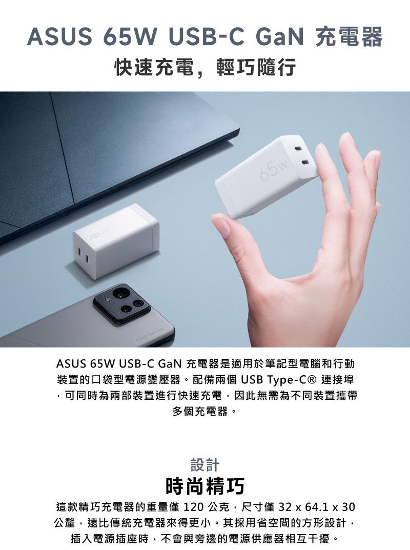 65W USB-C GaN 充電器快速充電輕巧隨行65wASUS ASUS 65W USB-C GaN 充電器是適用於筆記型電腦和行動裝置的口袋型電源變壓器。配備兩個USB Type- 連接埠,可同時為兩部裝置進行快速充電,因此無需為不同裝置攜帶多個充電器。設計時尚精巧這款精巧充電器的重量 120公克,尺寸 32 x 64.1 x 30公釐,遠比傳統充電器來得更小。其採用省空間的方形設計,插入電源插座時,不會與旁邊的電源供應器相互干擾。