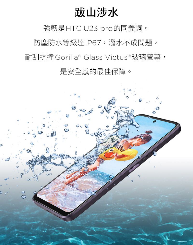 跋山涉水強韌是HTC U23 pro的同義詞。防塵防水等級達IP67,潑水不成問題,耐刮抗撞 Gorilla® Glass Victus®玻璃螢幕,是安全感的最佳保障。