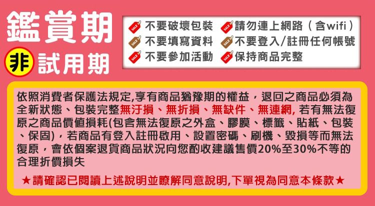 鑑賞期 試用期不要破壞包裝不要填寫資料SALE不要參加活動SALE請勿連上網路(含wifi)SALE不要登入/註冊任何帳號保持商品完整依照消費者保護法規定享有商品猶豫期的權益,退回之商品必須為全新狀態、包裝完整無汙損、無折損、無缺件、無連網,若有無法復原之商品價值損耗(包含無法復原之外盒、膠膜、標籤、貼紙、包裝、保固),若商品有登入註冊啟用、設置密碼、刷機、毀損等而無法復原,會依個案退貨商品狀況向您酌收建議售價20%至30%不等的合理折價損失請確認已閱讀上述說明並瞭解同意說明,下單視為同意本條款★