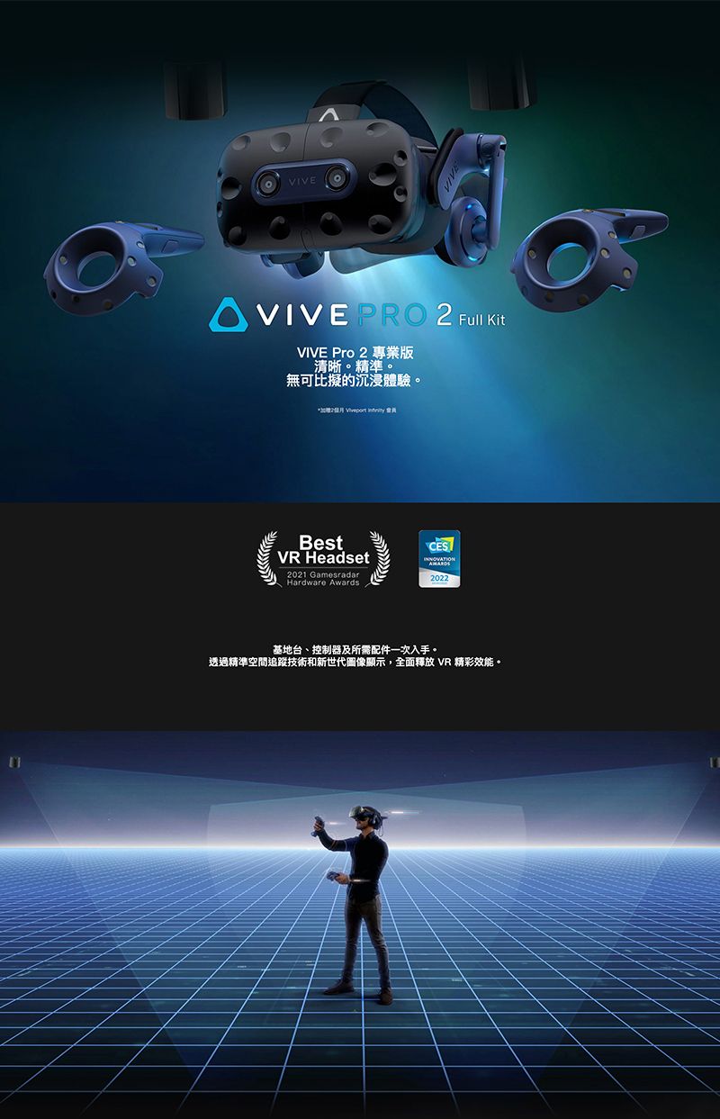 VIVEVIVEVIVE PRO   KitVIVE Pro 2 專業版清晰。精準。無可比擬的沉浸體驗。*加2   BestVR Headset2021 GamesradarHardware AwardsCES2022基地台、控制器及所需配件一次入手。透過精準空間追蹤技術和新世代圖像顯示,全面釋放 VR 精彩效能。