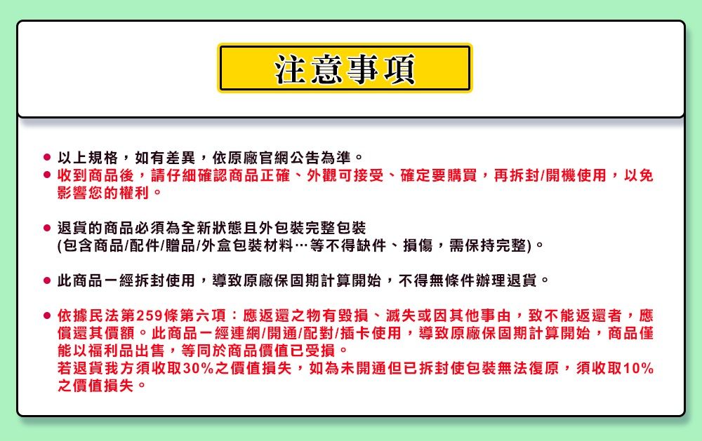 注意事項 以上規格,如有差異,依原廠官網公告為準。 收到商品後,請仔細確認商品正確、外觀可接受、確定要購買,再拆封/開機使用,以免影響您的權利。退貨的商品必須為全新狀態且包裝完整包裝(包含商品/配件/贈品/外盒包裝材料…等不得缺件、損傷,需保持完整)。此商品一經拆封使用,導致原廠保固期計算開始,不得無條件辦理退貨。依據民法第259條第六項:應返還之物有毀損、滅失或因其他事由,致不能返還者,應償還其價額。此商品一經連網/開通/配對/插卡使用,導致原廠保固期計算開始,商品僅能以福利品出售,等同於商品價值已受損。若退貨我方須收取30%之價值損失,如為未開通但已拆封使包裝無法復原,須收取10%之價值損失。