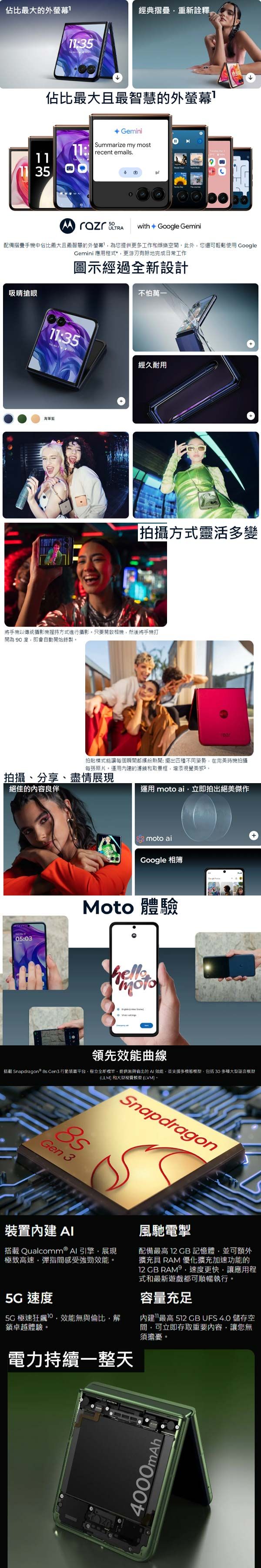 佔比最大的外螢幕經典摺疊重新佔比最大最智慧的外螢幕 GeminiSummarize my most11:recent emails.11 with Google Gemini配備摺疊手機中佔比最大且最智慧的外螢幕為您提供更多工作和娛樂空此外您還可輕鬆 GoogleGemini 應用程式*更游刃有餘地完成日常工作圖示經過全新設計吸睛搶眼不怕萬一11:35經久耐用拍攝方式靈活多變將手機以傳統攝影機持方式進行攝影只要啟相機然後將手機打開為 90 度即會自動開始錄製拍貼模式能讓每個瞬間都繽紛熱鬧:擺出四種不同姿勢在完美時機拍攝每張照片運用的濾鏡和取景框增添視覺美感5。拍攝、分享、盡情展現絕佳的內容良伴05:03運用  ai立即拍出絕美傑作 moto aiGoogle 相簿Moto 體驗moto領先效能曲線搭載 Snapdragon  Gen3 行動裝置平台,全新標竿,提供無與倫比的  效能,並支援多模態模型,包括30 多種大型語言模型(LLM 和大型視覺模型(LVM)。Gen 3Snapdragon裝置內建 搭載 Qualcomm® 引擎,展現極致高速,間感受強勁效能。風馳電掣配備最高 12 記憶體,並可額外擴充 RAM 優化擴充加速功能的12 GB RAM,速度更快,讓應用程式和最新遊戲都可順暢執行。 速度極速狂飆效能無與倫比,解卓越體驗。電力持續一整天容量充足內建最高 512 GB UFS 4.0 儲存空間,可立即存取重要內容,讓您無須擔憂。4000mAh