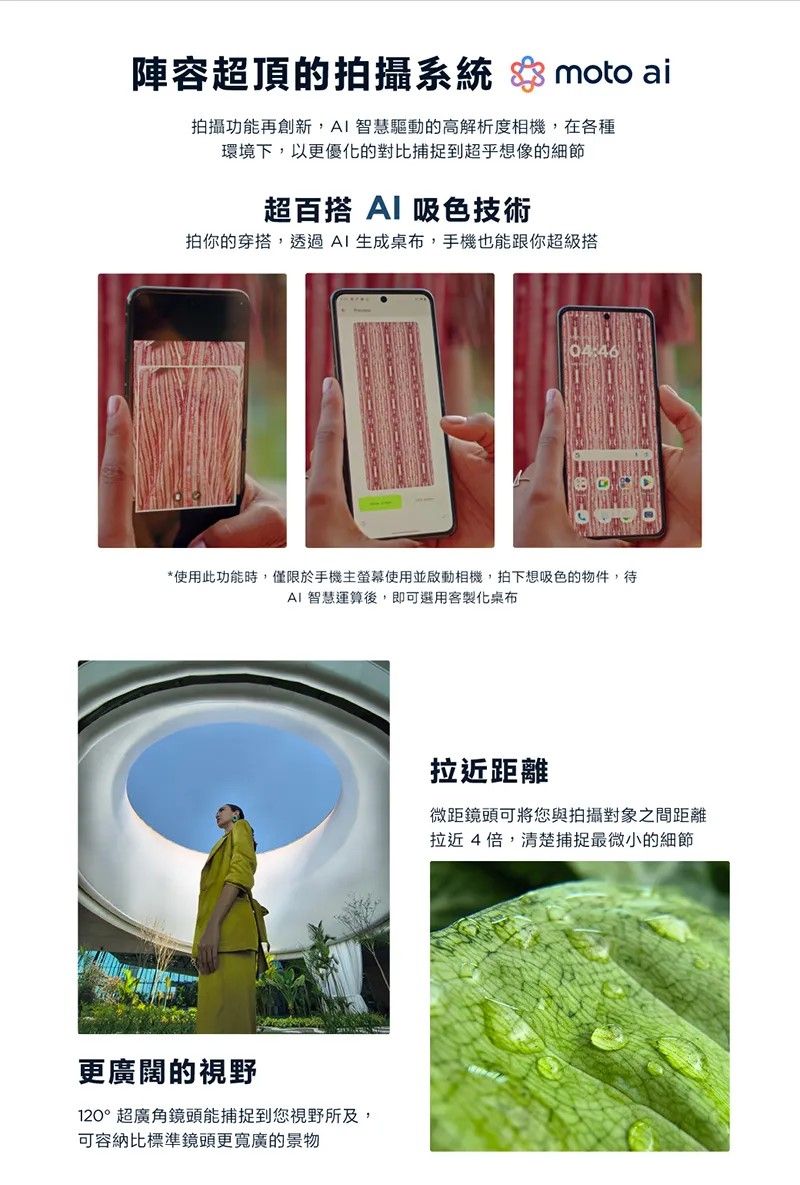 陣容超頂的拍攝系統  moto ai拍攝功能再創新,AI智慧驅動的高解析度相機,在各種環境下,以更優化的對比捕捉到超乎想像的細節超百搭 Al 吸色技術拍你的穿搭,透過AI生成桌布,手機也能跟你超級搭04:46*使用此功能時,僅限於手機主螢幕使用並啟動相機,拍下想吸色的物件,待AI 智慧運算後,即可選用客製化桌布更廣闊的視野120°超廣角鏡頭能捕捉到您視野所及,可容納比標準鏡頭更寬廣的景物拉近距離微距鏡頭可將您與拍攝對象之間距離拉近4倍,清楚捕捉最微小的細節