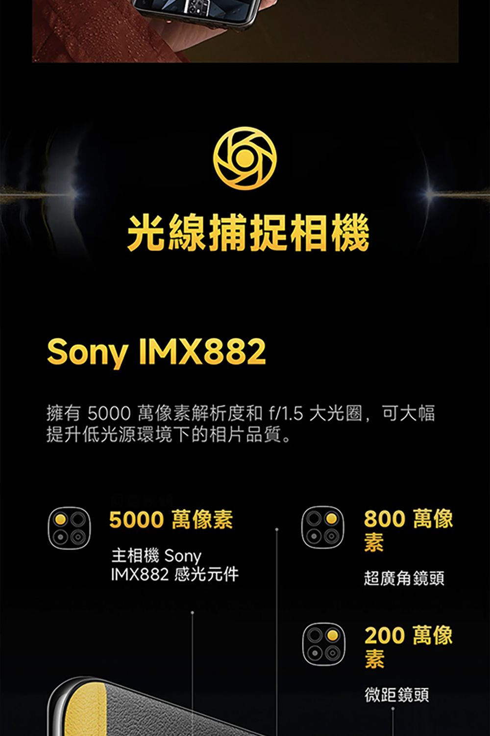 光線捕捉相機Sony IMX882擁有 5000 萬像素解析度和f/1.5 大光圈,可大幅提升低光源環境下的相片品質。5000 萬像素800 萬像素主相機 SonyIMX882 感光元件超廣角鏡頭200 萬像素微距鏡頭