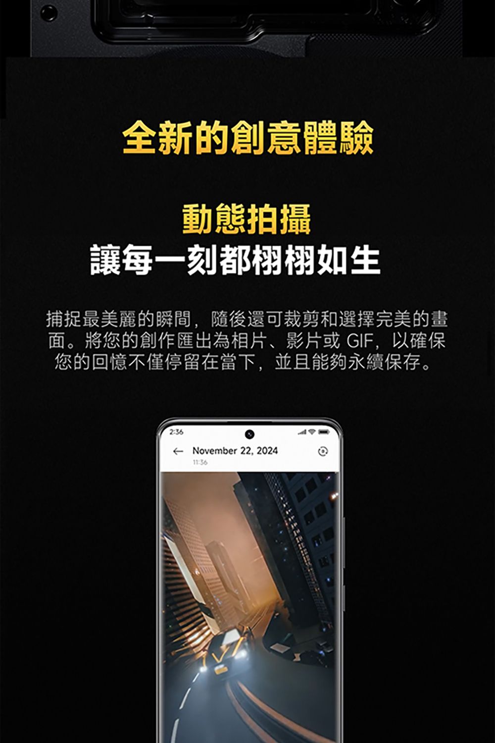 全新的創意體驗動態拍攝讓每一刻都栩栩如生捕捉最美麗的瞬間,隨後還可裁剪和選擇完美的畫面。將您的創作匯出為相片、影片或GIF,以確保您的回憶不僅停留在當下,並且能夠永續保存。2:36 November 22, 202411:36