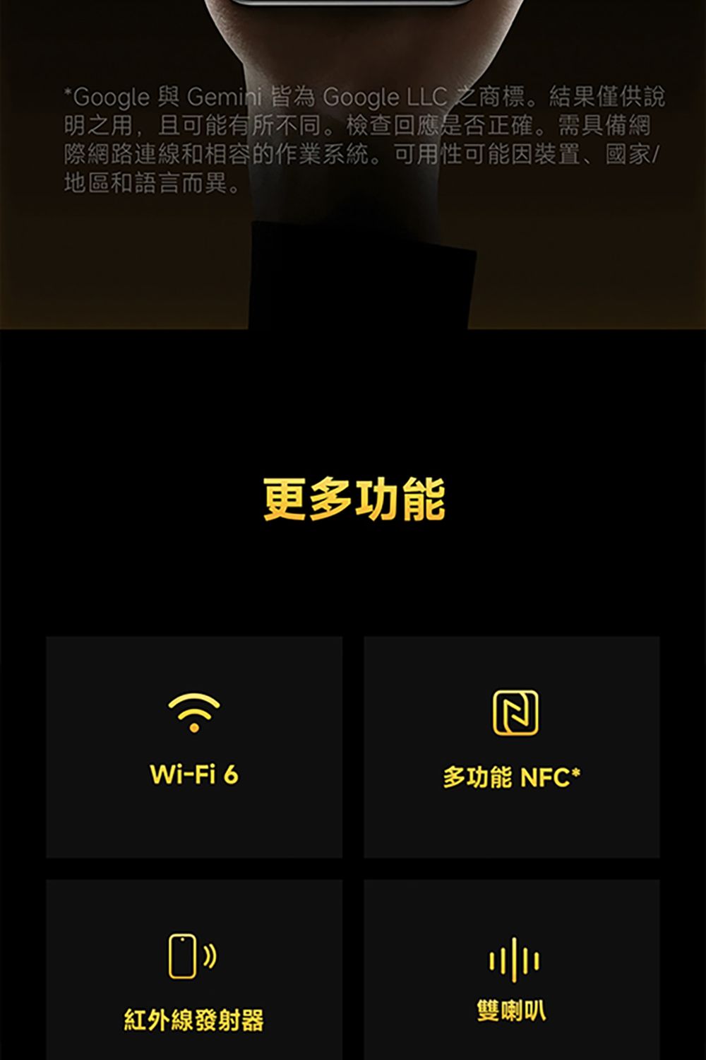 *Google 與 Gemini 皆為 Google LLC 之商標。結果僅供說明之用,且可能有所不同。檢查回應是否正確。需具備網際網路連線和相容的作業系統。可用性可能因裝置、國家地區和語言而異。更多功能Wi-Fi 6多功能 NFC* 紅外線發射器雙喇叭