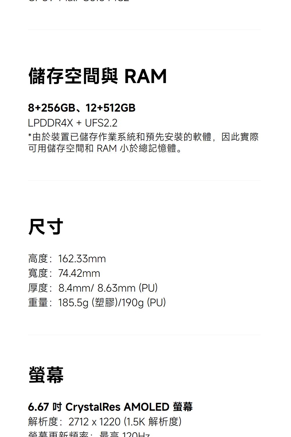 儲存空間 RAM8+256GB、12+512GBLPDDR4X + UFS22*由於裝置已儲存作業系統和預先安裝的軟體,因此實際可用儲存空間和 RAM 小於總記憶體。尺寸高度162.33mm寬度:74.42mm厚度:8.4mm/ 8.63mm (PU)重量:185.5g (塑膠)/190g (PU)螢幕6.67  CrystalRes AMOLED 螢幕解析度:2712 x 1220 (1.5K 解析度).:120Hz