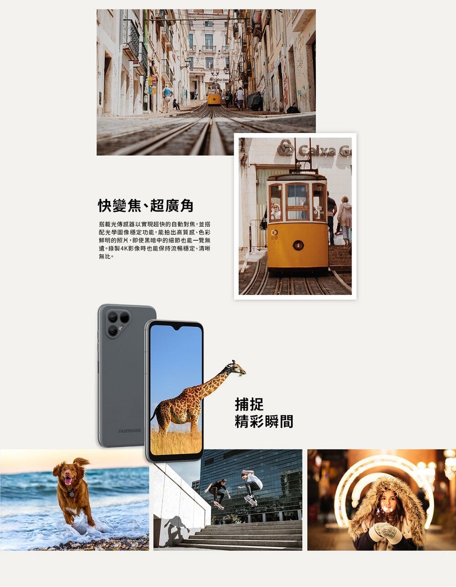快變焦、超廣角搭載光傳感器以實現超快的自動對焦,並搭配光學圖像穩定功能,能拍出高質感、色彩鮮明的照片,即使黑暗中的細節也能一覽無遺。錄製4K影像時也能保持流暢穩定、清晰無比。捕捉精彩瞬間FAIRPHONE