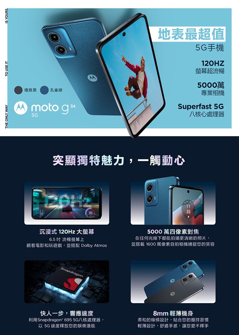 THE ONLY WAYTO USE ITIS YOURS.極致黑孔雀綠Mmoto g 345G地表最超值5G手機120HZ超流暢5000萬專業相機Superfast 5G八核心處理器突顯獨特魅力,一觸動心沉浸式 120Hz 大螢幕6.5  流暢螢幕上觀看電影和玩遊戲,並搭配 Dolby AtmosSnapdragon快人一步,響應速度利用Snapdragon 695 5G八核處理器,以 5G速度釋放您的娛樂潛能355000 萬四像素對焦在任何光線下都能拍攝更清晰的照片,並搭載 1600 萬像素自拍相機捕捉您的笑容8mm 輕薄機身柔和的線條設計,貼合您的握持習慣輕薄設計,舒適手感,讓您愛不釋手